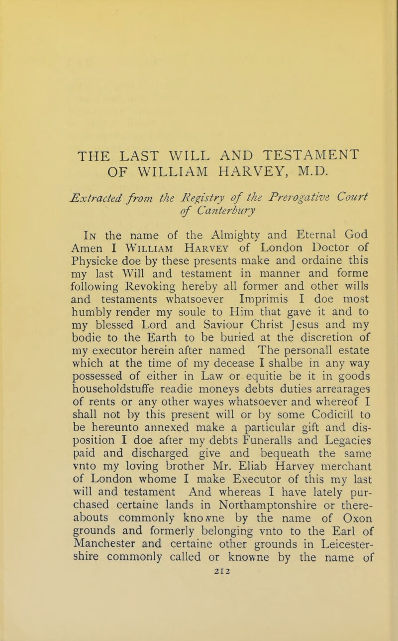 THE LAST WILL AND TESTAMENT OF WILLIAM HARVEY, M.D. Extracted from the Registry of the Prerogative Coui't of Canterbury In the name of the Almighty and Eternal God Amen I William Harvey of London Doctor of Physicke doe by these presents make and ordaine this my last Will and testament in manner and forme following Revoking hereby all former and other wills and testaments whatsoever Imprimis I doe most humbly render my soule to Him that gave it and to my blessed Lord and Saviour Christ Jesus and my bodie to the Earth to be buried at the discretion of my executor herein after named The personall estate which at the time of my decease I shalbe in any way possessed of either in Law or equitie be it in goods householdstuffe readie moneys debts duties arrearages of rents or any other wayes whatsoever and whereof I shall not by this present will or by some Codicill to be hereunto annexed make a particular gift and dis- position I doe after my debts Funeralls and Legacies paid and discharged give and bequeath the same vnto my loving brother Mr. Eliab Harvey merchant of London whome I make Executor of this my last will and testament And whereas I have lately pur- chased certaine lands in Northamptonshire or there- abouts commonly knoivne by the name of Oxon grounds and formerly belonging vnto to the Earl of Manchester and certaine other grounds in Leicester- shire commonly called or knowne by the name of