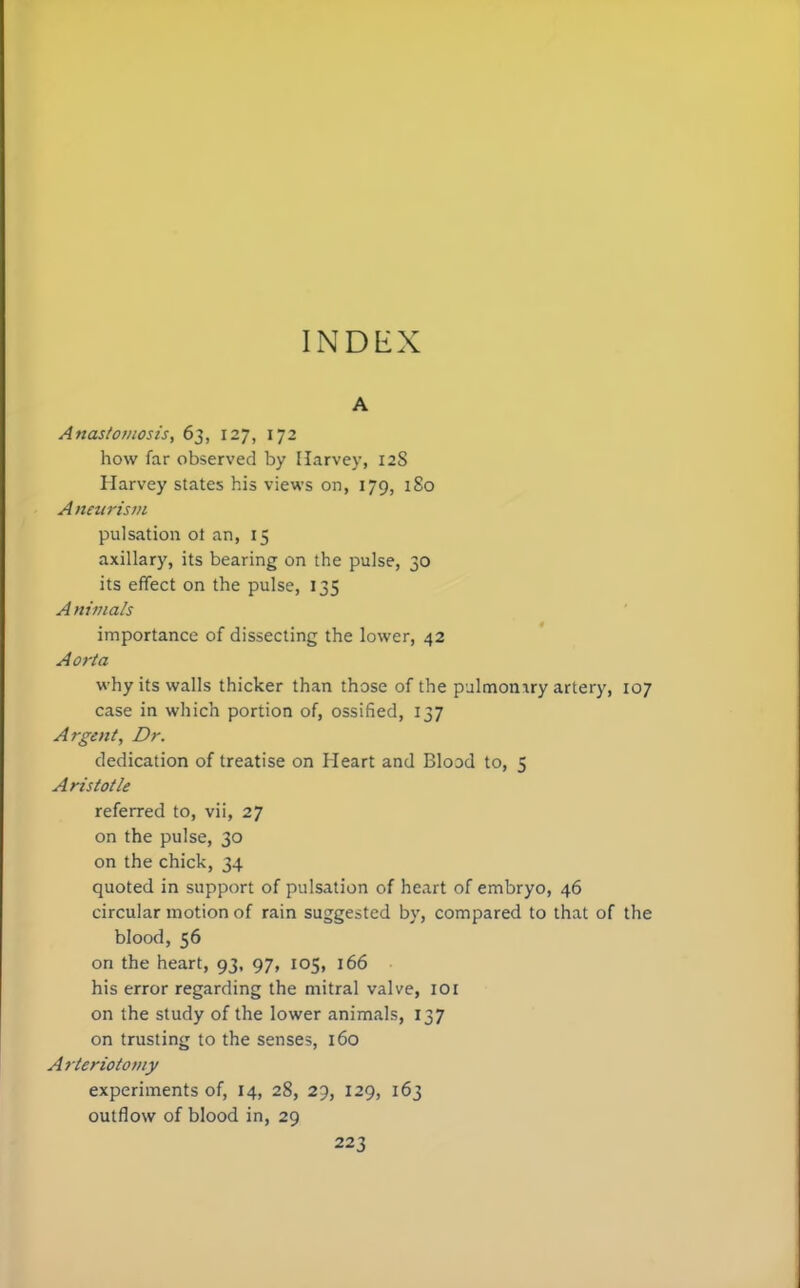 A Anastomosis, 63, 127, 172 how far observed by Harvey, 128 Harvey states his views on, 179, 180 A neitrism pulsation ot an, 15 axillary, its bearing on the pulse, 30 its effect on the pulse, 135 A nimals importance of dissecting the lower, 42 Aorta why its walls thicker than those of the pulmomry artery, case in which portion of, ossified, 137 Argent, Dr. dedication of treatise on Heart and Blood to, 5 Aristotle referred to, vii, 27 on the pulse, 30 on the chick, 34 quoted in support of pulsation of heart of embryo, 46 circular motion of rain suggested by, compared to that of blood, 56 on the heart, 93, 97, 105, 166 his error regarding the mitral valve, IOI on the study of the lower animals, 137 on trusting to the senses, 160 A rteriotomy experiments of, 14, 28, 29, 129, 163 outflow of blood in, 29