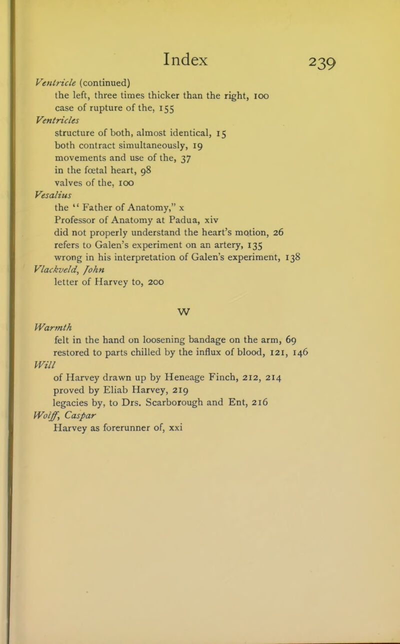 Ventricle (continued) the left, three times thicker than the right, IOO case of rupture of the, 155 Ventricles structure of both, almost identical, 15 both contract simultaneously, 19 movements and use of the, 37 in the foetal heart, 98 valves of the, 100 Vesalius the  Father of Anatomy, x Professor of Anatomy at Padua, xiv did not properly understand the heart's motion, 26 refers to Galen's experiment on an artery, 135 wrong in his interpretation of Galen's experiment, 138 Vlackveld, fohn letter of Harvey to, 200 W Warmth felt in the hand on loosening bandage on the arm, 69 restored to parts chilled by the influx of blood, 121, 146 Will of Harvey drawn up by Heneage Finch, 212, 214 proved by Eliab Harvey, 219 legacies by, to Drs. Scarborough and Ent, 216 Wolff, Caspar