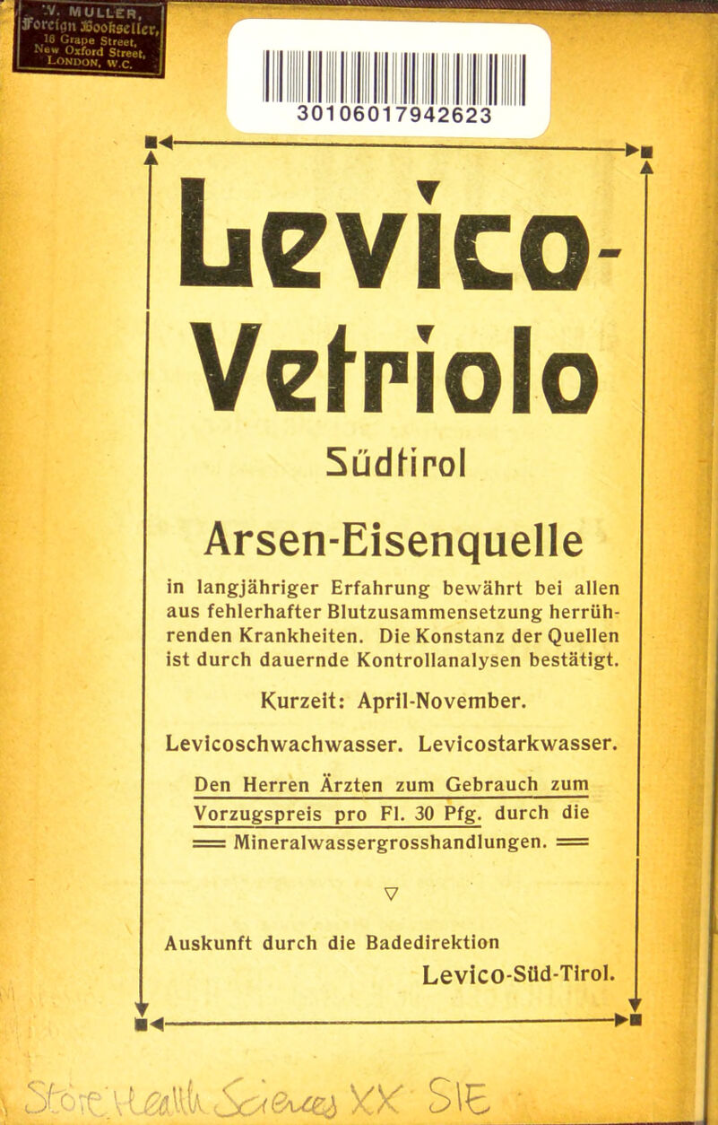 Jrorcf(]n »oofiseiler, 16 Grape Street, New Oxford Street. ; MM- Levico Vefriolo SüdHrol Arsen-Eisenquelle in langjähriger Erfahrung bewährt bei allen aus fehlerhafter Blutzusammensetzung herrüh- renden Krankheiten. Die Konstanz der Quellen ist durch dauernde Kontrollanalysen bestätigt. Kurzeit: April-November. Levicoschwachwasser. Levicostarkwasser. Den Herren Ärzten zum Gebrauch zum Vorzugspreis pro Fl. 30 Pfg. durch die = Mineralwassergrosshandlungen. = Auskunft durch die Badedirektion Levico-Süd-Tirol. <o<&ue^)cx Sie