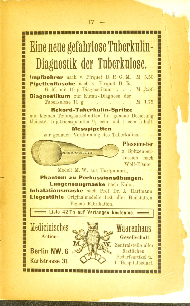 — IV — Eine neue gefahrlose Tuberkulin- Diagnostik der Tuberkulose. Impfbohrer nach v. Pirquet D. R, G. M. M. 5.50 Pipettenflasche nach v. Pirquet D. R. (!. M. mit 10 g Diagnostikum . . . M. 3.50 Diagnostikum zur Kutau-Diagnose der Tuberkulose 10 g M. 1.75 Rekord-Tuberkulin-Spritze mit kleinen Teilungsahschnitten für genaue Dosierung kleinster Injektionsquanten 7^ com und 1 com Inhalt. Messpipetien zur genauen Verdünnung des Tuberkulins. Plessimeter z. Spitzeoper- kussion nach Wolf-Eisner Modell M. W. aus Hartgummi.. Phantom zu Perkussionsübungen. Lungensaugmaske nach Kuhn. Inhalationsmaske nach Prof. Dr. A. Hartmann. Liegestühle Origiualmodelle fast aller Heilstätten. Eigene Fabrikation. Liste 42 Th auf Verlangen kostenlos. Mediciniscties ^ Waarenhaus Actien- ^^i'ft^^*^ Gesellschaft ^■j^i^ij^^' Zentralstelle aller Berlin NW. 6 ^^TiM^^ ärztlichen Karlstrasse 31. 0''^x^ Bedarfsartikel u. f. Hospitalbodarf.