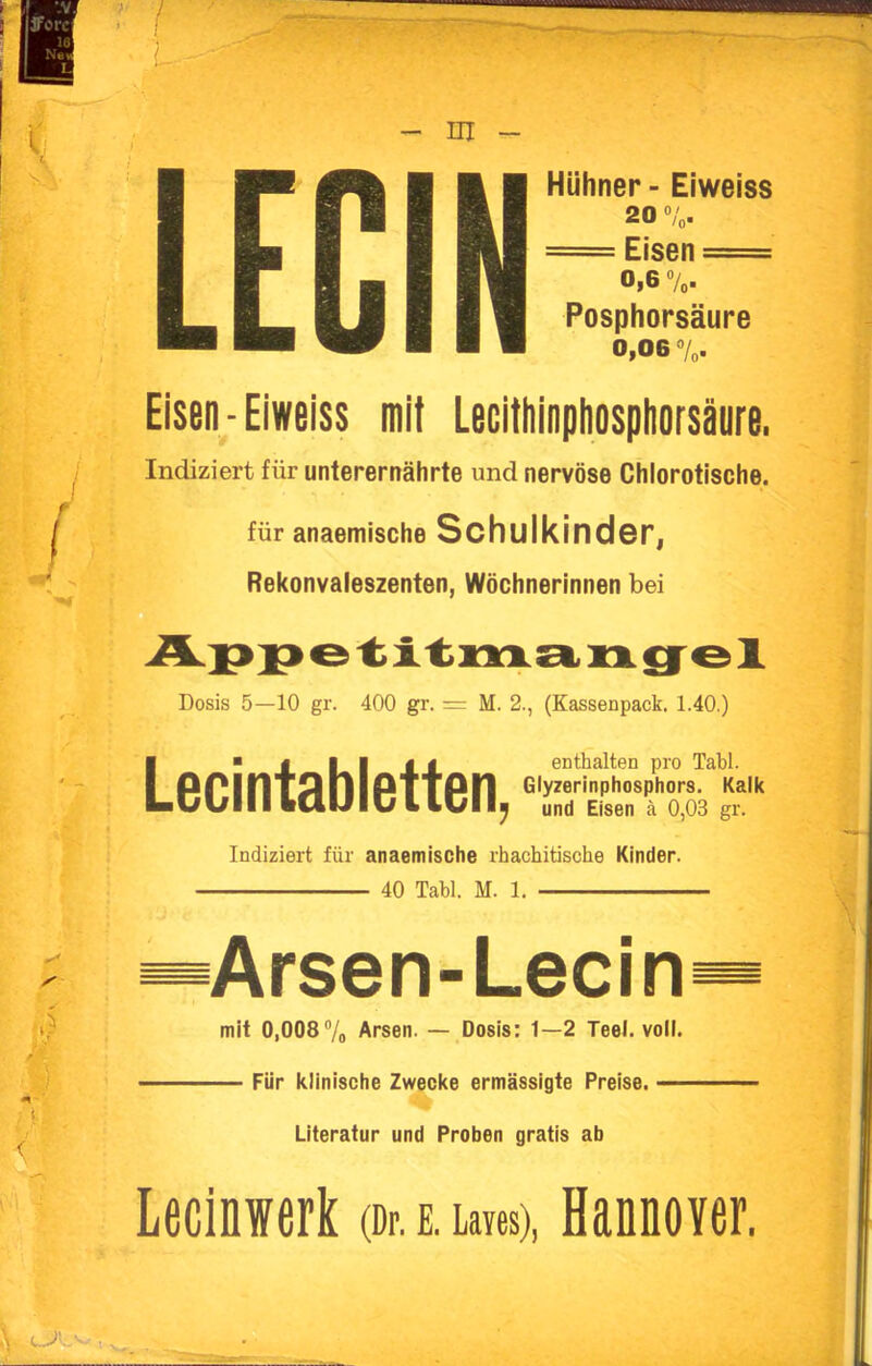 - ni - Hühner - Eiweiss 20 = Eisen == 0,6 %. Posphorsäure 0,06 7o. Eisen-Eiweiss mit Lecitliinpliospliorsäure. Indiziert für unterernährte und nervöse Chlorotische. für anaemische Schulkinder, Rekonvaleszenten, Wöchnerinnen bei Dosis 5—10 gr. 400 gr. = M. 2., (Kassenpack. 1.40.) Lecintabietten, enthalten pro Tabl. Glyzerinphosphors. Kalk und Eisen ä 0,03 gr. Indiziert für anaemische rhachitische Kinder. 40 Tabl. M. 1. Arsen-Lecin mit 0,0087o Arsen. — Dosis: 1—2 Teel. voll. Für klinische Zwecke ermässigte Preise. — Literatur und Proben gratis ab Lecinwerk (Dr. E. Laves), HannoYer.