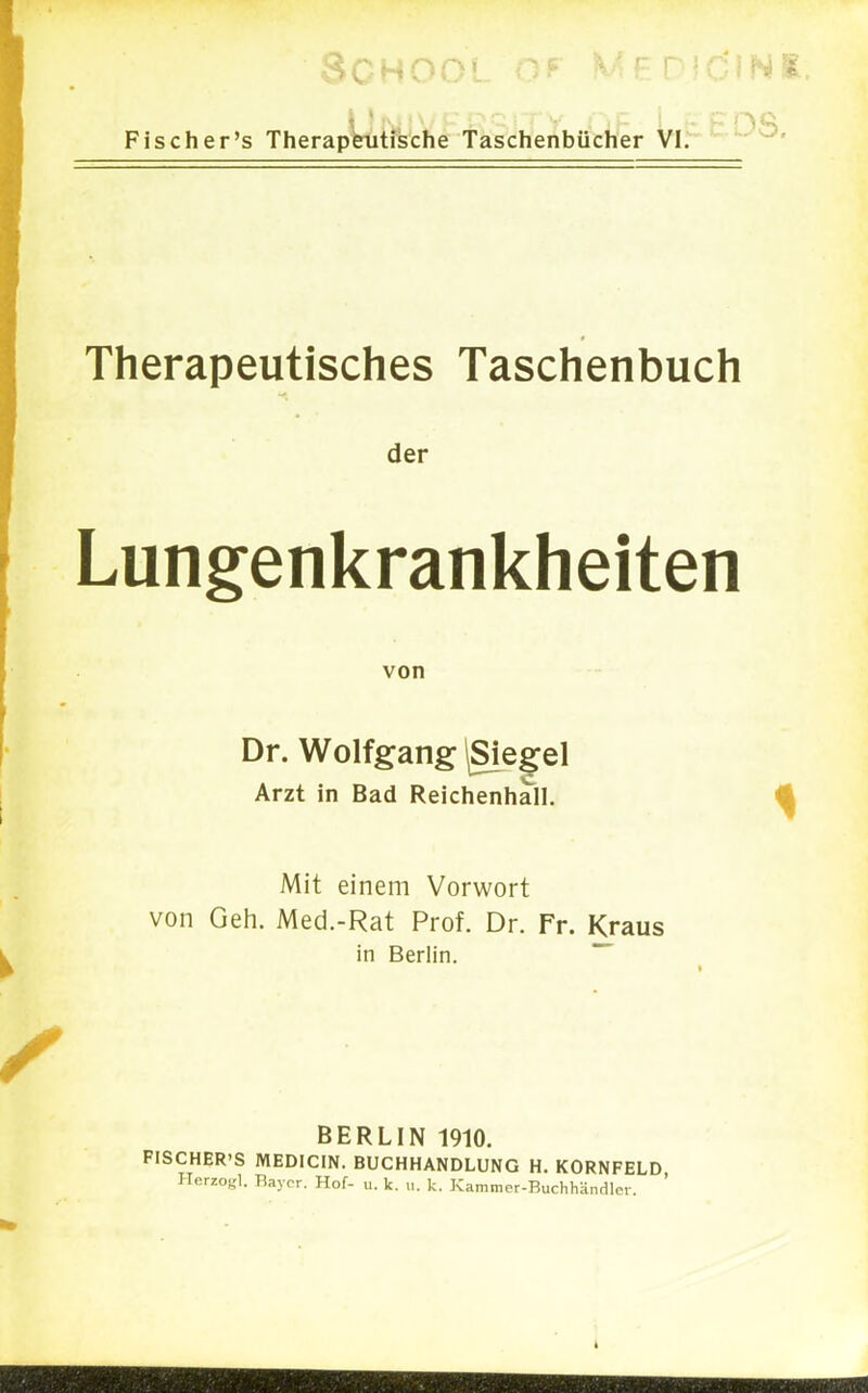 Fischer's Therapeutische Taschenbücher vir *- Therapeutisches Taschenbuch der Lungenkrankheiten von Dr. Wolfgang ^Sie^el Arzt in Bad Reichenhall. Mit einem Vorwort von Geh. Med.-Rat Prof. Dr. Fr. Kraus in Berlin.  BERLIN 1910. FISCHER'S MEDICIN. BUCHHANDLUNG H. KORNFELD Herzog]. Bayer. Hof- u. k. i.. k. Karamer-Buchhändler. '