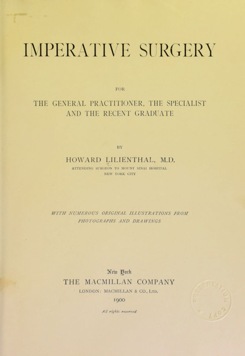 THE GENERAL PRACTITIONER, THE SPECIALIST AXI) THE RECENT GRADUATE BY HOWARD LILIENTHAL, M.D. ATTENDING SURGEON TO MOUNT SINAI HOSPITAL NEW YORK CITY WITH NUMEROUS ORIGINAL ILLUSTRATIONS FROM PHOTOGRAPHS AND DRAWINGS THE MACMILLAN COMPANY LONDON: MACMILLAN & CO., Ltd. 19OO All rights reserved