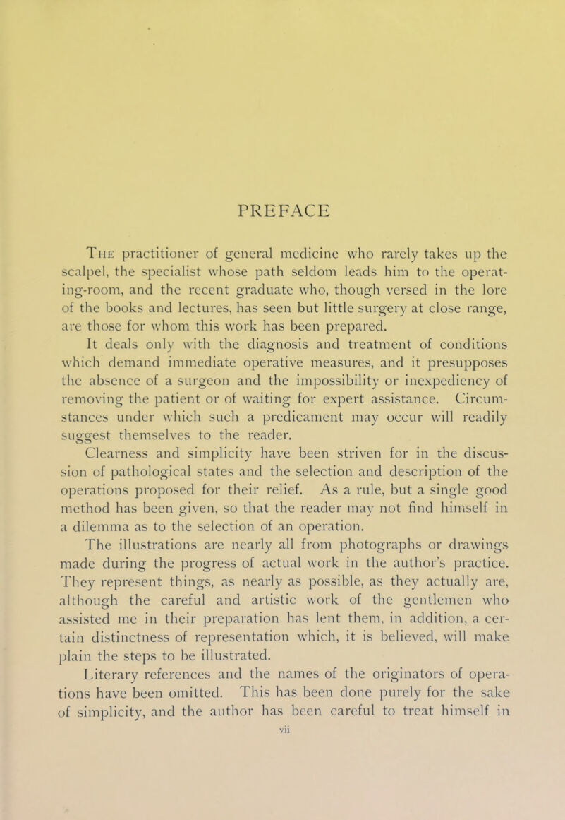 PREFACE The practitioner of general medicine who rarely takes up the scalpel, the specialist whose path seldom leads him to the operat- ing-room, and the recent graduate who, though versed in the lore of the books and lectures, has seen but little surgery at close range, are those for whom this work has been prepared. It deals only with the diagnosis and treatment of conditions which demand immediate operative measures, and it presupposes the absence of a surgeon and the impossibility or inexpediency of removing the patient or of waiting for expert assistance. Circum- stances under which such a predicament may occur will readily sii£orest themselves to the reader. Clearness and simplicity have been striven for in the discus- sion of pathological states and the selection and description of the operations proposed for their relief. As a rule, but a single good method has been given, so that the reader may not find himself in a dilemma as to the selection of an operation. The illustrations are nearly all from photographs or drawings made during the progress of actual work in the authors practice. They represent things, as nearly as possible, as they actually are, although the careful and artistic work of the gentlemen who assisted me in their preparation has lent them, in addition, a cer- tain distinctness of representation which, it is believed, will make plain the steps to be illustrated. Literary references and the names of the originators of opera- tions have been omitted. This has been clone purely for the sake of simplicity, and the author has been careful to treat himself in