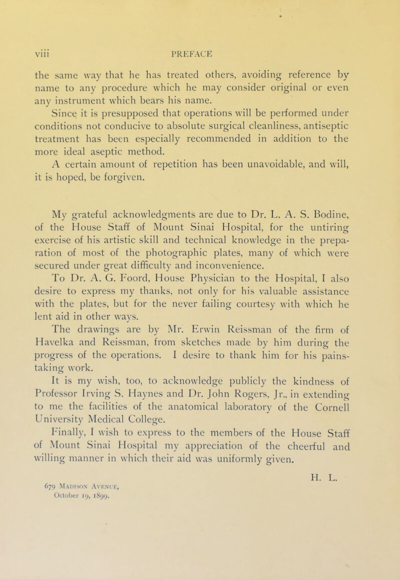 the same way that he has treated others, avoiding reference by name to any procedure which he may consider original or even any instrument which bears his name. Since it is presupposed that operations will be performed under conditions not conducive to absolute surgical cleanliness, antiseptic treatment has been especially recommended in addition to the more ideal aseptic method. A certain amount of repetition has been unavoidable, and will, it is hoped, be forgiven. My grateful acknowledgments are due to Dr. L. A. S. Bodine, of the House Staff of Mount Sinai Hospital, for the untiring exercise of his artistic skill and technical knowledge in the prepa- ration of most of the photographic plates, many of which were secured under great difficulty and inconvenience. To Dr. A. G. Foord, House Physician to the Hospital, I also desire to express my thanks, not only for his valuable assistance with the plates, but for the never failing courtesy with which he lent aid in other ways. The drawings are by Mr. Erwin Reissman of the firm of Havelka and Reissman, from sketches made by him during the progress of the operations. I desire to thank him for his pains- taking work. It is my wish, too, to acknowledge publicly the kindness of Professor Irving S. Haynes and Dr. John Rogers, Jr., in extending to me the facilities of the anatomical laboratory of the Cornell University Medical College. Finally, I wish to express to the members of the House Staff of Mount Sinai Hospital my appreciation of the cheerful and willing manner in which their aid was uniformly given. H. L. 679 Madison Avenue, October 19, 1899.