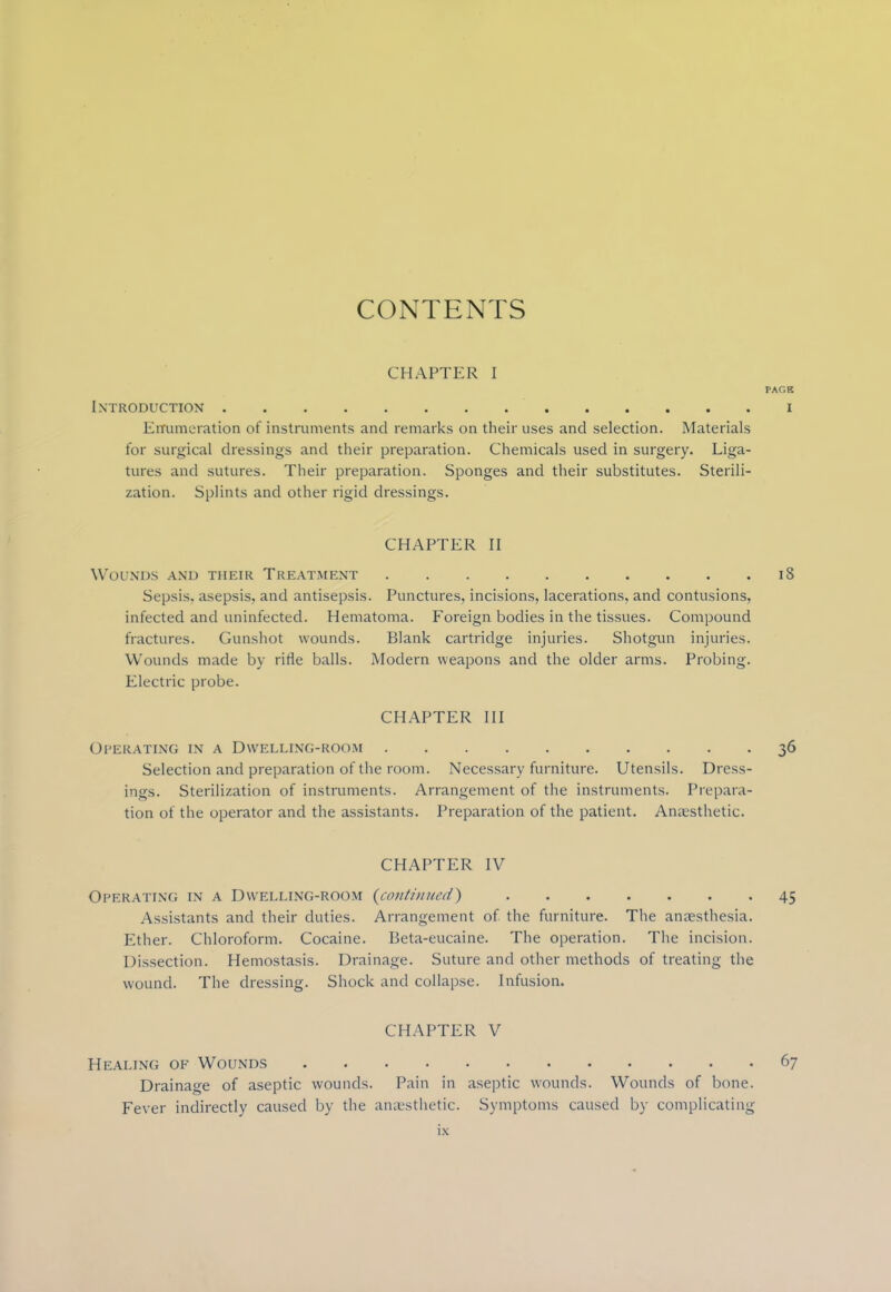 CONTENTS CHAPTER I PAGB Introduction i Enumeration of instruments and remarks on their uses and selection. Materials for surgical dressings and their preparation. Chemicals used in surgery. Liga- tures and sutures. Their preparation. Sponges and their substitutes. Sterili- zation. Splints and other rigid dressings. CHAPTER II Wounds and their Treatment 18 Sepsis, asepsis, and antisepsis. Punctures, incisions, lacerations, and contusions, infected and uninfected. Hematoma. Foreign bodies in the tissues. Compound fractures. Gunshot wounds. Blank cartridge injuries. Shotgun injuries. Wounds made by rifle balls. Modern weapons and the older arms. Probing. Electric probe. CHAPTER III Operating in a Dwelling-room 36 Selection and preparation of the room. Necessary furniture. Utensils. Dress- ings. Sterilization of instruments. Arrangement of the instruments. Prepara- tion of the operator and the assistants. Preparation of the patient. Anaesthetic. CHAPTER IV Operating in a Dwelling-room {continued) 45 Assistants and their duties. Arrangement of the furniture. The anaesthesia. Ether. Chloroform. Cocaine. Beta-eucaine. The operation. The incision. Dissection. Hemostasis. Drainage. Suture and other methods of treating the wound. The dressing. Shock and collapse. Infusion. CHAPTER V Healing of Wounds 67 Drainage of aseptic wounds. Pain in aseptic wounds. Wounds of bone. Fever indirectly caused by the anaesthetic. Symptoms caused by complicating