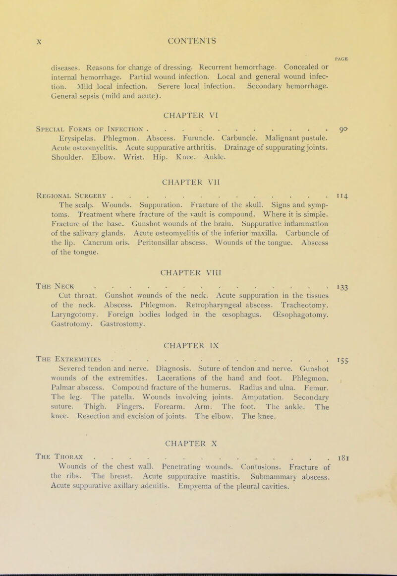 diseases. Reasons for change of dressing. Recurrent hemorrhage. Concealed or internal hemorrhage. Partial wound infection. Local and general wound infec- tion. Mild local infection. Severe local infection. Secondary hemorrhage. General sepsis (mild and acute). CHAPTER VI Special Forms of Infection 90 Erysipelas. Phlegmon. Abscess. Furuncle. Carbuncle. Malignant pustule. Acute osteomyelitis. Acute suppurative arthritis. Drainage of suppurating joints. Shoulder. Elbow. Wrist. Hip. Knee. Ankle. CHAPTER VII Regional Surgery 114 The scalp. Wounds. Suppuration. Fracture of the skull. Signs and symp- toms. Treatment where fracture of the vault is compound. Where it is simple. Fracture of the base. Gunshot wounds of the brain. Suppurative inflammation of the salivary glands. Acute osteomyelitis of the inferior maxilla. Carbuncle of the lip. Cancrum oris. Peritonsillar abscess. Wounds of the tongue. Abscess of the tongue. CHAPTER VIII The Neck 133 Cut throat. Gunshot wounds of the neck. Acute suppuration in the tissues of the neck. Abscess. Phlegmon. Retropharyngeal abscess. Tracheotomy. Laryngotomy. Foreign bodies lodged in the oesophagus. (Esophagotomy. Gastrotomy. Gastrostomy. CHAPTER IX The Extremities 155. Severed tendon and nerve. Diagnosis. Suture of tendon and nerve. Gunshot wounds of the extremities. Lacerations of the hand and foot. Phlegmon. Palmar abscess. Compound fracture of the humerus. Radius and ulna. Femur. The leg. The patella. Wounds involving joints. Amputation. Secondary suture. Thigh. Fingers. Forearm. Arm. The foot. The ankle. The knee. Resection and excision of joints. The elbow. The knee. CHAPTER X The Thorax 181 Wounds of the chest wall. Penetrating wounds. Contusions. Fracture of the ribs. The breast. Acute suppurative mastitis. Submammary abscess. Acute suppurative axillary adenitis. Empyema of the pleural cavities.