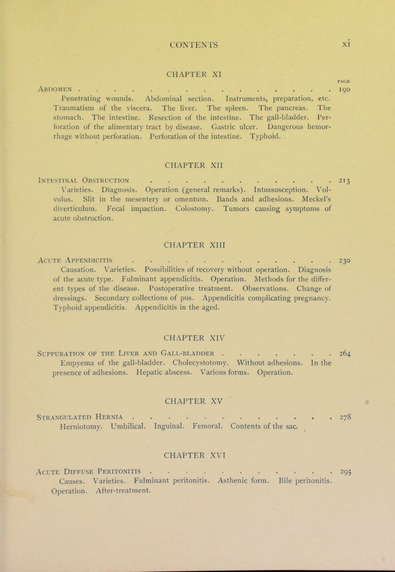 CHAPTER XI PAGE Abdomen 190 Penetrating wounds. Abdominal section. Instruments, preparation, etc. Traumatism of the viscera. The liver. The spleen. The pancreas. The stomach. The intestine. Resection of the intestine. The gall-bladder. Per- foration of the alimentary tract by disease. Gastric ulcer. Dangerous hemor- rhage without perforation. Perforation of the intestine. Typhoid. CHAPTER XII Intestinal Obstruction 213 Varieties. Diagnosis. Operation (general remarks). Intussusception. Vol- vulus. Slit in the mesentery or omentum. Bands and adhesions. Meckel's diverticulum. Fecal impaction. Colostomy. Tumors causing symptoms of acute obstruction. CHAPTER XIII Acute Appendicitis 230 Causation. Varieties. Possibilities of recovery without operation. Diagnosis of the acute type. Fulminant appendicitis. Operation. Methods for the differ- ent types of the disease. Postoperative treatment. Observations. Change of dressings. Secondary collections of pus. Appendicitis complicating pregnancy. Typhoid appendicitis. Appendicitis in the aged. CHAPTER XIV Suppuration of the Liver and Gall-bladder 264 Empyema of the gall-bladder. Cholecystotomy. Without adhesions. In the presence of adhesions. Hepatic abscess. Various forms. Operation. CHAPTER XV Strangulated Hernia 278 Herniotomy. Umbilical. Inguinal. Femoral. Contents of the sac. CHAPTER XVI Acute Diffuse Peritonitis .... Causes. Varieties. Fulminant peritonitis. Operation. After-treatment. 295 Asthenic form. Bile peritonitis.