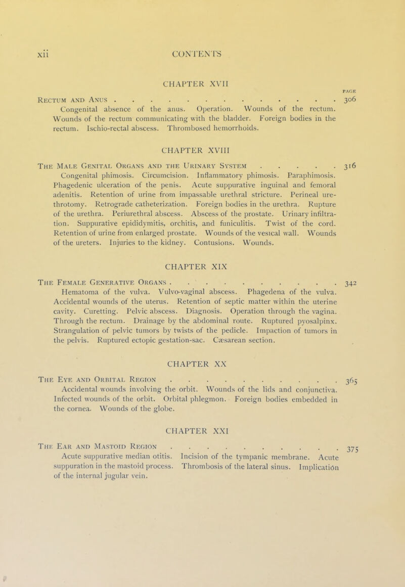 Xll C( m rENTs CHAPTER XVII PAGE Rectum and Anus 306 Congenital absence of the anus. Operation. Wounds of the rectum. Wounds of the rectum communicating with the bladder. Foreign bodies in the rectum. Ischio-rectal abscess. Thrombosed hemorrhoids. CHAPTER XVIII The Male Genital Organs and the Urinary System 316 Congenital phimosis. Circumcision. Inflammatory phimosis. Paraphimosis. Phagedenic ulceration of the penis. Acute suppurative inguinal and femoral adenitis. Retention of urine from impassable urethral stricture. Perineal ure- throtomy. Retrograde catheterization. Foreign bodies in the urethra. Rupture of the urethra. Periurethral abscess. Abscess of the prostate. Urinary infiltra- tion. Suppurative epididymitis, orchitis, and funiculitis. Twist of the cord. Retention of urine from enlarged prostate. Wounds of the vesical wall. Wounds of the ureters. Injuries to the kidney. Contusions. Wounds. CHAPTER XIX The Female Generative Organs . 342 Hematoma of the vulva. Vulvovaginal abscess. Phagedena of the vulva. Accidental wounds of the uterus. Retention of septic matter within the uterine cavity. Curetting. Pelvic abscess. Diagnosis. Operation through the vagina. Through the rectum. Drainage by the abdominal route. Ruptured pyosalpinx. Strangulation of pelvic tumors by twists of the pedicle. Impaction of tumors in the pelvis. Ruptured ectopic gestation-sac. Caesarean section. CHAPTER XX The Eye and Orbital Region 365 Accidental wounds involving the orbit. Wounds of the lids and conjunctiva. Infected wounds of the orbit. Orbital phlegmon. Foreign bodies embedded in the cornea. Wounds of the globe. CHAPTER XXI Thk Ear and Mastoid Region ^75 Acute suppurative median otitis. Incision of the tympanic membrane. Acute suppuration in the mastoid process. Thrombosis of the lateral sinus. Implication of the internal jugular vein.