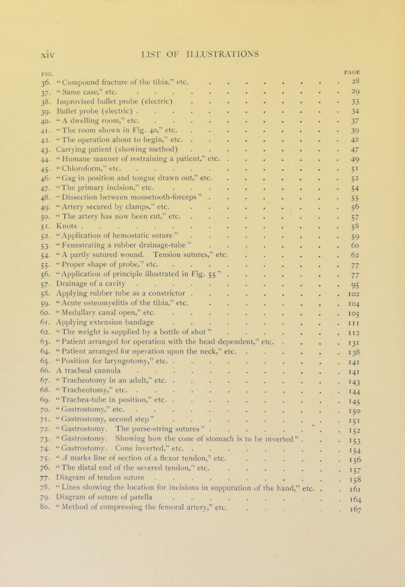 lie. PAGE 36. Compound fracture of the tibia/'' etc. 28 37. Same case/1 etc. ............ 29 38. Improvised bullet probe (electric) 33 39. Bullet probe (electric) 34 40. - A dwelling room, etc. ........... 37 41. -The room shown in Fig. 40, etc. ......... 39 42. '• The operation about to begin, etc. ......... 42 43. Carrying patient (showing method) ......... 47 44. •• Humane manner of restraining a patient, etc. ....... 49 45. Chloroform. etc. ............ 51 46. •• Gag in position and tongue drawn out, etc. ....... 52 47. -The primary incision. etc. .......... 54 48. •• Dissection between mousetooth-forceps ........ 55 49. Artery secured by clamps, etc. ......... 56 50. •• The artery has now been cut, etc. ......... 57 51. Knots 58 52. Application of hemostatic suture ......... 59 53. •• Fenestrating a rubber drainage-tube ........ 60 54. •• A partly sutured wound. Tension sutures, etc. ...... 62 55. Proper shape of probe, etc. 77 56. Application of principle illustrated in Fig. 55 ....... 77 57. Drainage of a cavity ............ 95 58. Applying rubber tube as a constrictor .102 59. Acute osteomyelitis of the tibia, etc. 104 60. Medullary canal open, etc. .......... 105 6r. Applying extension bandage . . . . . . . . . .111 62. The weight is supplied by a bottle of shot . . . . . . .112 63. Patient arranged for operation with the head dependent, etc. . . . 131 64. Patient arranged for operation upon the neck, etc. . . . . . .138 65. Position for laryngotomy, etc. .......... 141 66. A tracheal cannula ............ 141 67. Tracheotomy in an adult, etc. .......... 143 68. Tracheotomy, etc. . . • 144 69. Trachea-tube in position, etc . . . . -145 70. Gastrostomy, etc. . . . . . . . . . . . .150 ft. Gastrostomy, second step . . . . . . . . . -151 72. Gastrostomy- The purse-string sutures . . . . . . . ir2 73. -Gastrostomy. Showing how the cone of stomach is to be inverted . . 153 74. ''Gastrostomy. Cone inverted, etc. . . . . . . . . .154 75. A marks line of section of a flexor tendon, etc. ...... 156 76. The distal end of the severed tendon, etc. 157 77. Diagram of tendon suture . . . . . . . . . .158 78. Lines showing the location for incisions in suppuration of the hand, etc. . . 161 79. Diagram of suture of patella ....... . . 164 80. •• Method of compressing the femoral artery, etc. . . . 167