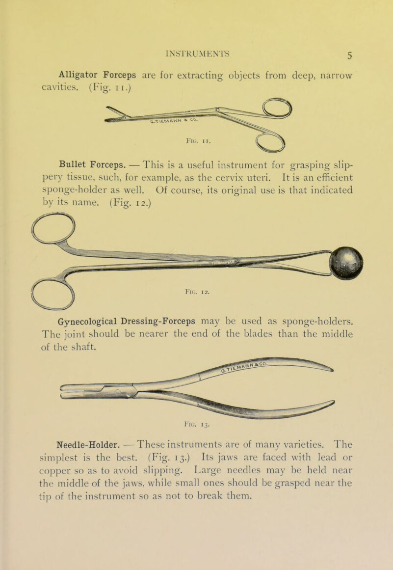 [NSTRl MENTS Alligator Forceps are for extracting objects from deep, narrow cavities. (Fig. 11.) Bullet Forceps. — This is a useful instrument for grasping slip- pery tissue, such, for example, as the cervix uteri. It is an efficient sponge-holder as well. Of course, its original use is that indicated by its name. (Fig. 12.) Gynecological Dressing-Forceps may be used as sponge-holders. The joint should be nearer the end of the blades than the middle of the shaft. Fig. 13. Needle-Holder. - - These instruments are of many varieties. The simplest is the best. (Fig. 13.) Its jaws are faced with lead or copper so as to avoid slipping. Large needles may be held near the middle of the jaws, while small ones should be grasped near the tip of the instrument so as not to break them.