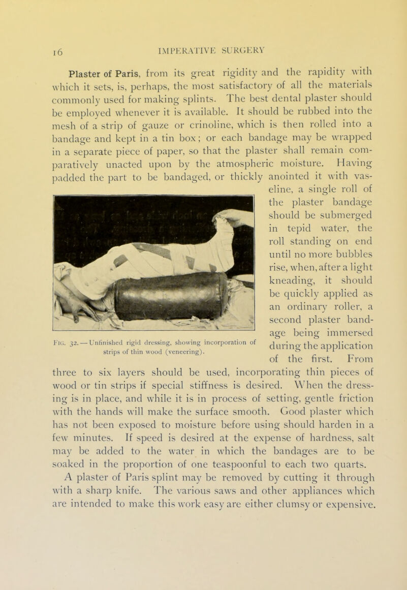 Plaster of Paris, from its great rigidity and the rapidity with which it sets, is, perhaps, the most satisfactory of all the materials commonly used for making splints. The best dental plaster should be employed whenever it is available. It should be rubbed into the mesh of a strip of gauze or crinoline, which is then rolled into a bandage and kept in a tin box; or each bandage may be wrapped in a separate piece of paper, so that the plaster shall remain com- paratively unacted upon by the atmospheric moisture. Having padded the part to be bandaged, or thickly anointed it with vas- eline, a single roll of the plaster bandage should be submerged in tepid water, the roll standing on end until no more bubbles rise, when, after a light kneading, it should be quickly applied as an ordinary roller, a second plaster band- age being immersed FIG. 32. —Unfinished rigid dressing, showing incorporation of during the application strips of thin wood (veneering).  * * of the first. From three to six layers should be used, incorporating thin pieces of wood or tin strips if special stiffness is desired. When the dress- ing is in place, and while it is in process of setting, gentle friction with the hands will make the surface smooth. Good plaster which has not been exposed to moisture before using should harden in a few minutes. If speed is desired at the expense of hardness, salt may be added to the water in which the bandages are to be soaked in the proportion of one teaspoonful to each two quarts. A plaster of Paris splint may be removed by cutting it through with a sharp knife. The various saws and other appliances which are intended to make this work easy are either clumsy or expensive.