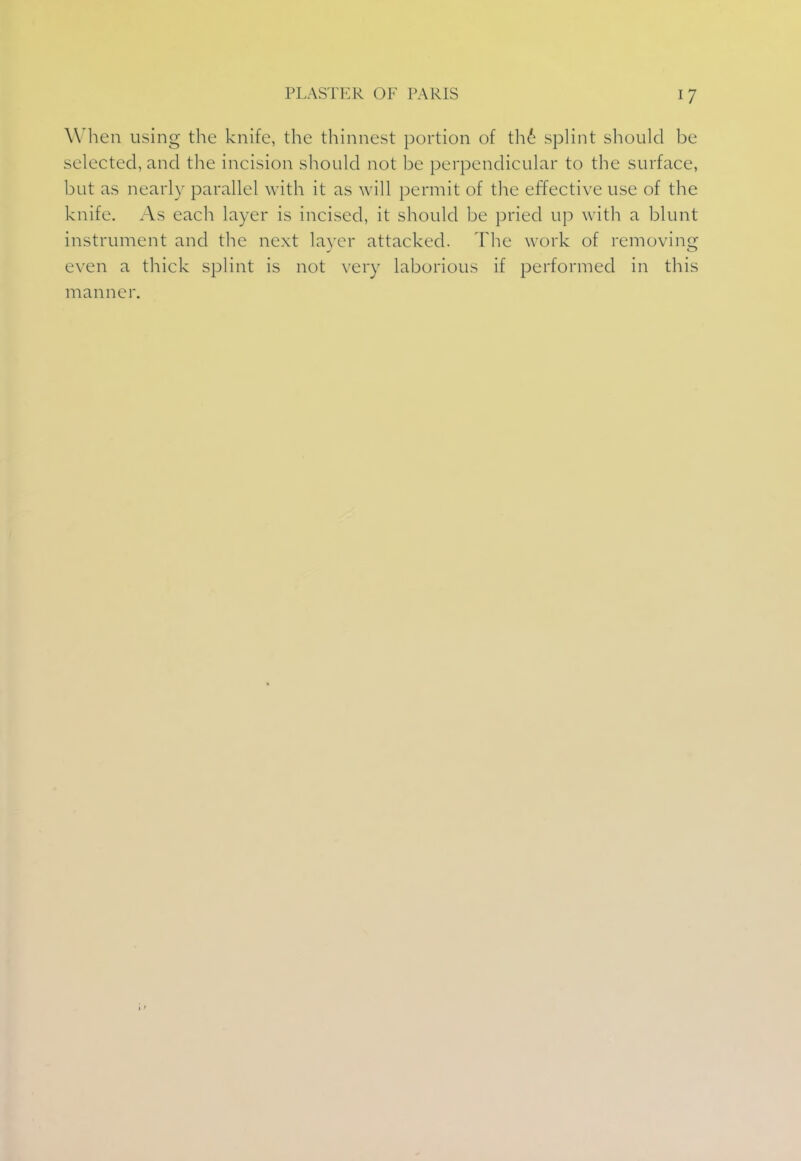 When using the knife, the thinnest portion of the splint should be selected, and the incision should not be perpendicular to the surface, but as nearly parallel with it as will permit of the effective use of the knife. As each layer is incised, it should be pried up with a blunt instrument and the next layer attacked. The work of removing even a thick splint is not very laborious if performed in this manner.