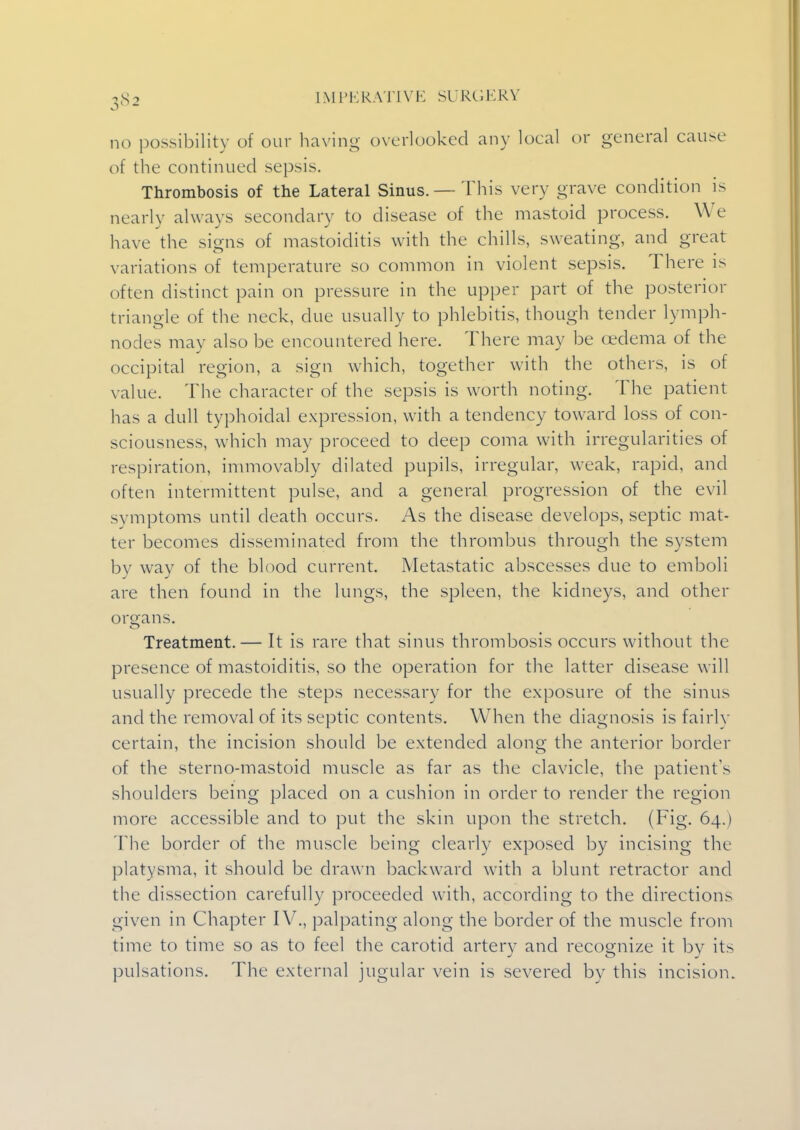 no possibility of our having overlooked any local or general cause of the continued sepsis. Thrombosis of the Lateral Sinus. —This very grave condition is nearly always secondary to disease of the mastoid process. We have the signs of mastoiditis with the chills, sweating, and great variations of temperature so common in violent sepsis. There is often distinct pain on pressure in the upper part of the posterior triangle of the neck, due usually to phlebitis, though tender lymph- nodes may also be encountered here. There may be oedema of the occipital region, a sign which, together with the others, is of value. The character of the sepsis is worth noting. The patient has a dull typhoidal expression, with a tendency toward loss of con- sciousness, which may proceed to deep coma with irregularities of respiration, immovably dilated pupils, irregular, weak, rapid, and often intermittent pulse, and a general progression of the evil symptoms until death occurs. As the disease develops, septic mat- ter becomes disseminated from the thrombus through the system by way of the blood current. Metastatic abscesses due to emboli are then found in the lungs, the spleen, the kidneys, and other organs. Treatment.— It is rare that sinus thrombosis occurs without the presence of mastoiditis, so the operation for the latter disease will usually precede the steps necessary for the exposure of the sinus and the removal of its septic contents. When the diagnosis is fairly certain, the incision should be extended along the anterior border of the sterno-mastoid muscle as far as the clavicle, the patients shoulders being placed on a cushion in order to render the region more accessible and to put the skin upon the stretch. (Fig. 64.) The border of the muscle being clearly exposed by incising the platysma, it should be drawn backward with a blunt retractor and the dissection carefully proceeded with, according to the directions given in Chapter IV., palpating along the border of the muscle from time to time so as to feel the carotid artery and recognize it by its pulsations. The external jugular vein is severed by this incision.