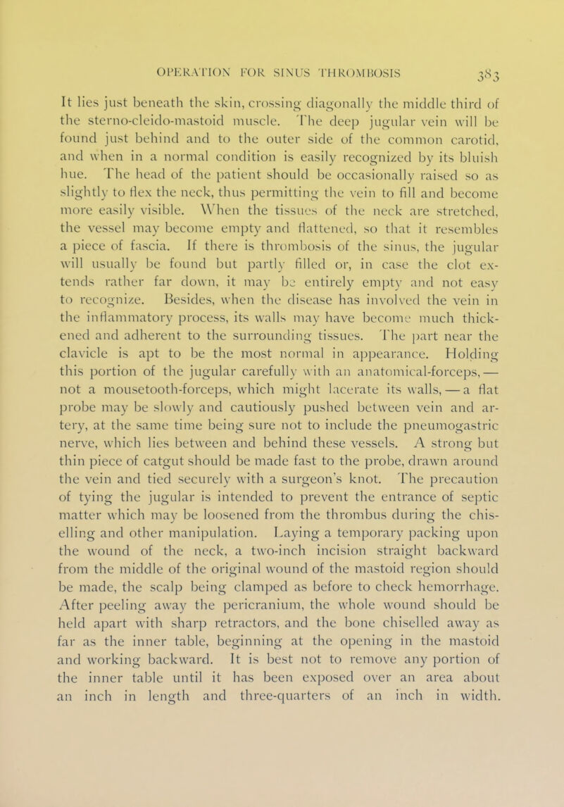 It lies just beneath the skin, crossing diagonally the middle third of the sterno-cleido-mastoid muscle. The deep jugular vein will be found just behind and to the outer side of the common carotid, and when in a normal condition is easily recognized by its bluish hue. The head of the patient should be occasionally raised so as slightly to Hex the neck, thus permitting the vein to fill and become more easily visible. When the tissues of the neck are stretched, the vessel may become empty and flattened, so that it resembles a piece of fascia. If there is thrombosis of the sinus, the jugular will usual])' be found but partly filled or, in case the clot ex- tends rather far down, it may be entirely empty and not easv to recognize. Besides, when the disease has involved the vein in the inflammatory process, its walls may have become much thick- ened and adherent to the surrounding tissues. The part near the clavicle is apt to be the most normal in appearance. Holding this portion of the jugular carefully with an anatomical-forceps,— not a mousetooth-forceps, which might lacerate its walls, — a Mat probe may be slowly and cautiously pushed between vein and ar- tery, at the same time being sure not to include the pneumogastric nerve, which lies between and behind these vessels. A strong but thin piece of catgut should be made fast to the probe, drawn around the vein and tied securely with a surgeon's knot. The precaution of tying the jugular is intended to prevent the entrance of septic matter which may be loosened from the thrombus during the chis- elling and other manipulation. Laying a temporary packing upon the wound of the neck, a two-inch incision straight backward from the middle of the original wound of the mastoid region should be made, the scalp being clamped as before to check hemorrhage. After peeling away the pericranium, the whole wound should be held apart with sharp retractors, and the bone chiselled away as far as the inner table, beginning at the opening in the mastoid and working backward. It is best not to remove any portion of the inner table until it has been exposed over an area about an inch in length and three-quarters of an inch in width.