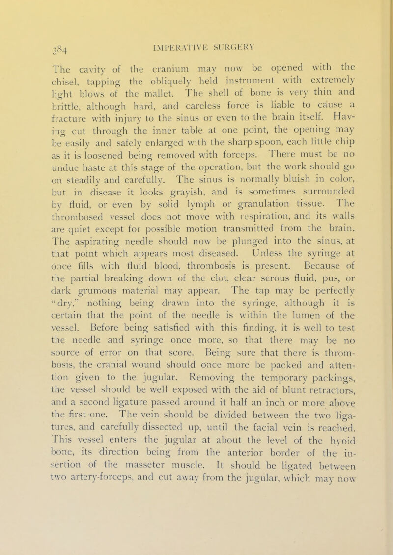 5*4 The cavity of the cranium may now be opened with the chisel tapping the obliquely held instrument with extremely light blows of the mallet. The shell of bone is very thin and brittle, although hard, and careless force is liable to cause a fracture with injury to the sinus or even to the brain itself. Hav- ing cut through the inner table at one point, the opening may be easily and safely enlarged with the sharp spoon, each little chip as it is loosened being removed with forceps. There must be no undue haste at this stage of the operation, but the work should go on steadily and carefully. The sinus is normally bluish in color, but in disease it looks grayish, and is sometimes surrounded by fluid, or even by solid lymph or granulation tissue. The thrombosed vessel does not move with respiration, and its walls are quiet except for possible motion transmitted from the brain. The aspirating needle should now be plunged into the sinus, at that point which appears most diseased. Unless the syringe at once fills with fluid blood, thrombosis is present. Because of the partial breaking down of the clot, clear serous fluid, pus, or dark grumous material may appear. The tap may be perfectly  dry, nothing being drawn into the syringe, although it is certain that the point of the needle is within the lumen of the vessel. Before being satisfied with this finding, it is well to test the needle and syringe once more, so that there may be no source of error on that score. Being sure that there is throm- bosis, the cranial wound should once more be packed and atten- tion given to the jugular. Removing the temporary packings, the vessel should be well exposed with the aid of blunt retractors, and a second ligature passed around it half an inch or more above the first one. The vein should be divided between the two liea- tures, and carefully dissected up, until the facial vein is reached. This vessel enters the jugular at about the level of the hyoid bone, its direction being from the anterior border of the in- sertion of the masseter muscle. It should be ligated between two artery-forceps, and cut away from the jugular, which may now
