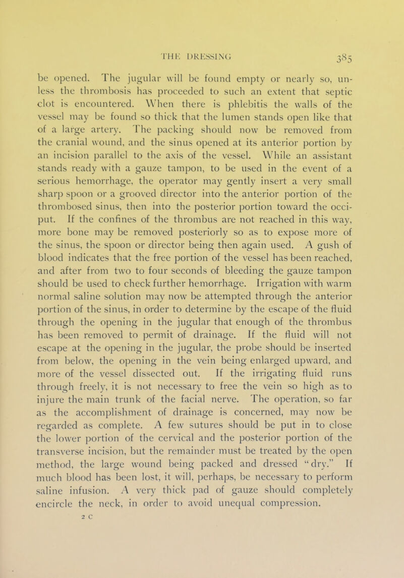 be opened. The jugular will be found empty or nearly so, un- less the thrombosis has proceeded to such an extent that septic clot is encountered. When there is phlebitis the walls of the vessel may be found so thick that the lumen stands open like that of a large artery. The packing should now be removed from the cranial wound, and the sinus opened at its anterior portion by an incision parallel to the axis of the vessel. While an assistant stands ready with a gauze tampon, to be used in the event of a serious hemorrhage, the operator may gently insert a very small sharp spoon or a grooved director into the anterior portion of the thrombosed sinus, then into the posterior portion toward the occi- put. If the confines of the thrombus are not reached in this way, more bone may be removed posteriorly so as to expose more of the sinus, the spoon or director being then again used. A gush of blood indicates that the free portion of the vessel has been reached, and after from two to four seconds of bleeding the gauze tampon should be used to check further hemorrhage. Irrigation with warm normal saline solution may now be attempted through the anterior portion of the sinus, in order to determine by the escape of the fluid through the opening in the jugular that enough of the thrombus has been removed to permit of drainage. If the fluid will not escape at the opening in the jugular, the probe should be inserted from below, the opening in the vein being enlarged upward, and more of the vessel dissected out. If the irrigating fluid runs through freely, it is not necessary to free the vein so high as to injure the main trunk of the facial nerve. The operation, so far as the accomplishment of drainage is concerned, may now be regarded as complete. A few sutures should be put in to close the lower portion of the cervical and the posterior portion of the transverse incision, but the remainder must be treated by the open method, the large wound being packed and dressed dry. If much blood has been lost, it will, perhaps, be necessary to perform saline infusion. A very thick pad of gauze should completely encircle the neck, in order to avoid unequal compression. 2 c