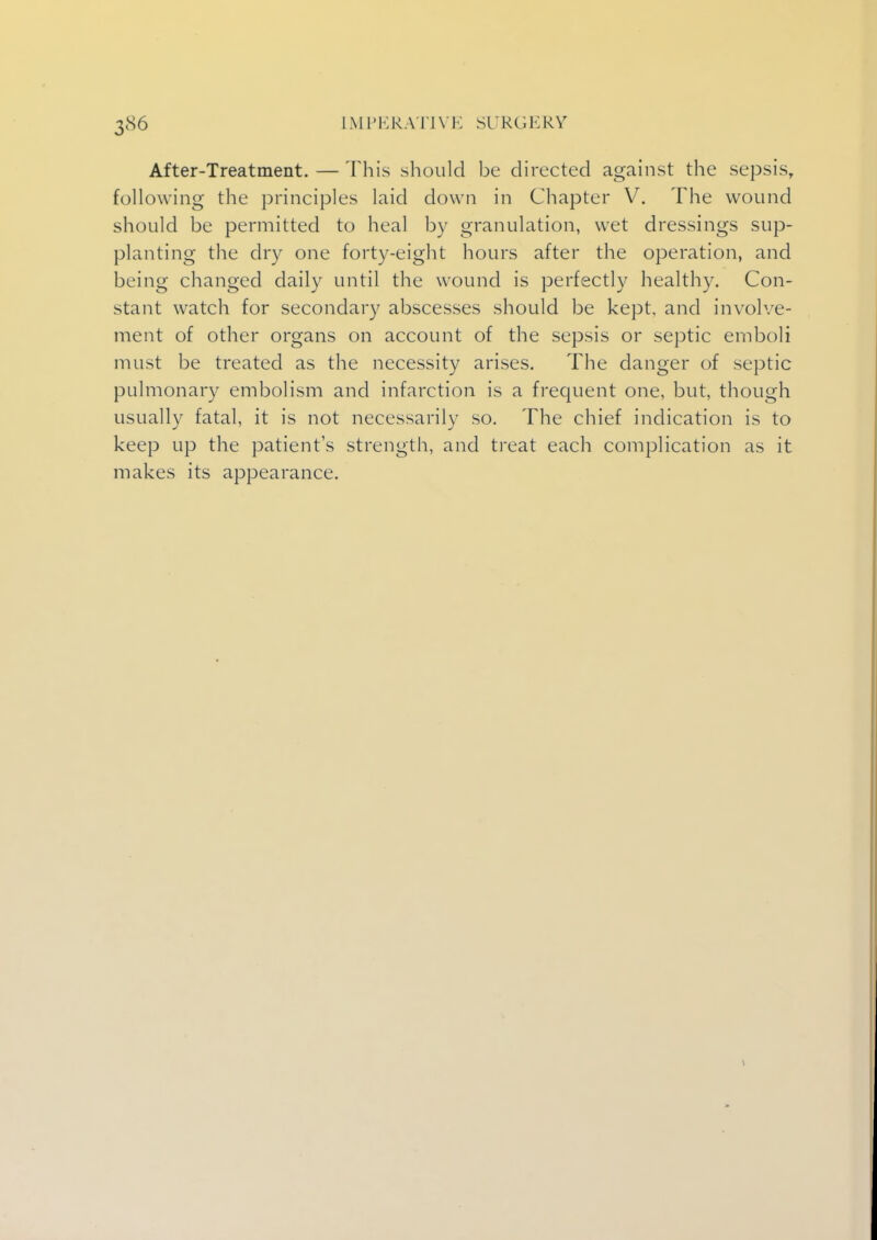 After-Treatment. — This should be directed against the sepsis, following the principles laid clown in Chapter V. The wound should be permitted to heal by granulation, wet dressings sup- planting the dry one forty-eight hours after the operation, and being changed daily until the wound is perfectly healthy. Con- stant watch for secondary abscesses should be kept, and involve- ment of other organs on account of the sepsis or septic emboli must be treated as the necessity arises. The danger of septic pulmonary embolism and infarction is a frequent one, but, though usually fatal, it is not necessarily so. The chief indication is to keep up the patients strength, and treat each complication as it makes its appearance.