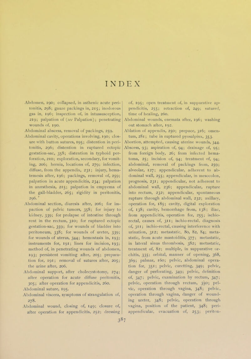 INDEX Abdomen, 190; collapsed, in asthenic acute peri- tonitis, 298; gau/.e packings in, 215; inodorous gas in, 196; inspection of, in Intussusception] 219; palpation of (j«y Palpation) ; penetrating wounds of, 190. Abdominal abscess, removal of packings, 259. Abdominal cavity, operations involving. 190; clos- ure with button sutures, 195; distention in peri- tonitis, 296; distention in ruptured ectopic gestation-sac, 358; distention in typhoid per- foration, 210; exploration, secondary, for vomit- ing, 206; hernia, locations of, 279; infection, diffuse, from the appendix, 231; injury, hema- temesis after, 196; packings, removal of, 259; palpation in acute appendicitis, 234; palpation in anaesthesia, 215; palpation in empyema of the gall-bladder, 265; rigidity in peritonitis, 296. ' Abdominal section, diuresis after, 206; for im- paction of pelvic tumors, 358; for injury to kidney, 339; for prolapse of intestine through rent in the rectum, 310; for ruptured ectopic gestation-sac, 359; for wounds of bladder itito peritoneum, 338; for wounds of ureter, 339; for wounds of uterus, 344; hemostasis in, 193; instruments for, 191; lines for incision, 193; method of, in penetrating wounds of abdomen, 193; persistent vomiting after, 205; prepara- tion for, 191; removal of sutures after, 205; the urine after, 206. Abdominal support, after cholecystotomy, 274; after operation for acute diffuse peritonitis, 305; after operation for appendicitis, 260. Abdominal suture, 195. Abdominal viscera, symptoms of strangulation of, 278. Abdominal wound, closing of, 149; closure of, after operation for appendicitis, 252; dressing 387 of, 195; open treatment of, in suppurative ap- pendicitis, 255; retraction of, 249; sutured, time of healing, 260. Abdominal wounds, enemata after, 196; washing out stomach after, 192. Ablation of appendix, 250; prepuce, 316; omen- tum, 281; tube in ruptured pyosalpinx, 353. Abortion, attempted, causing uterine wounds, 344. Abscess, 93; aspiration of, 94; drainage of, 95; from foreign body, 26; from infected hema- toma, 25; incision of, 94; treatment of, 94; abdominal, removal of packings from, 2159; alveolar, 127; appendicular, adherent to ab- dominal wall, 255; appendicular, in mesocolon, prognosis, 231; appendicular, not adherent to abdominal wall, 236; appendicular, rupture into rectum, 232; appendicular, spontaneous rupture through abdominal wall, 232; axillary, operation for, 185; cavity, digital exploration of, 138; cavity, hemorrhage from, 138; iliac, from appendicitis, operation for, 255; ischio- rectal, causes of, 311; ischio-rectal, diagnosis of, 311; ischio-rectal, causing interference w ith urination, 312; metastatic, 80, 82, 84; meta- static, from acute mastoiditis, 377; metastatic, in lateral sinus thrombosis, 382; metastatic, treatment of, 82; multiple, in suppurative or- chitis, 335; orbital, manner of opening, 368, 369; palmar, 160; pelvic, abdominal opera- tion for, 351; pelvic, curetting, 349; pelvic, danger of perforating, 349; pelvic, definition of, 347; pelvic, examination by rectum, 347; pelvic, operation through rectum, 350; pel- vic, operation through vagina, 348; pelvic, operation through vagina, danger of wound- ing ureter, 348; pelvic, operation through vagina, position of the patient, 348; peri- appendicular, evacuation of, 253; periton-
