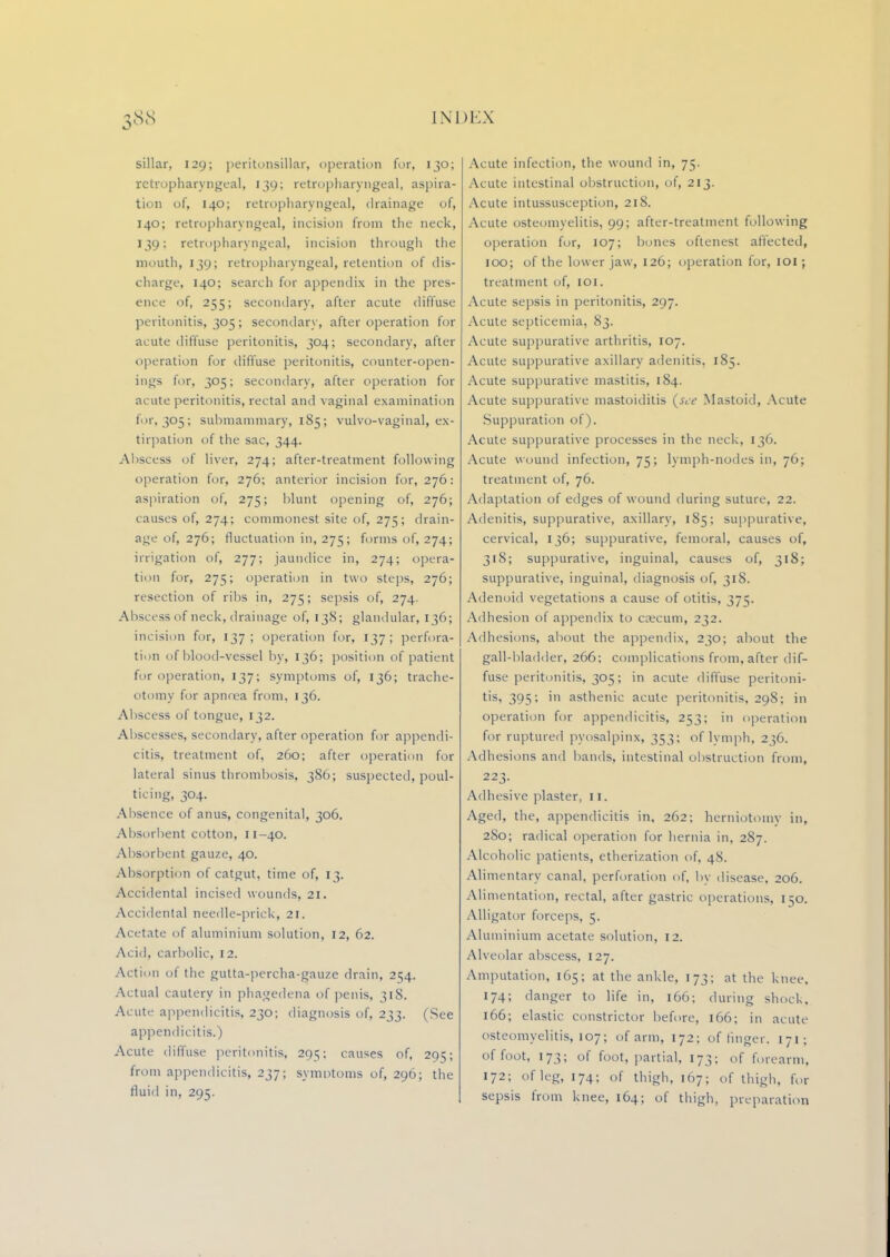 sillar, 129; peritonsillar, operation for, 130; retropharyngeal, 139; retropharyngeal, aspira- tion of, 140; retropharyngeal, drainage of, 140; retropharyngeal, incision from the neck, 139: retropharyngeal, incision through the mouth, 139; retropharyngeal, retention of dis- charge, 140; search for appendix in the pres- ence of, 255; secondary, after acute diffuse peritonitis, 305; secondary, after operation for acute diffuse peritonitis, 304; secondary, after operation for diffuse peritonitis, counter-open- ings for, 305; secondary, after operation for acute peritonitis, rectal and vaginal examination for, 305; submammary, 185; vulvo-vaginal, ex- tirpation of the sac, 344. Abscess of liver, 274; after-treatment following operation for, 276; anterior incision for, 276: aspiration of, 275; blunt opening of, 276; causes of, 274; commonest site of, 275; drain- age of, 276; fluctuation in, 275; forms of, 274; irrigation of, 277; jaundice in, 274; opera- tion for, 275; operation in two steps, 276; resection of ribs in, 275; sepsis of, 274. Abscess of neck, drainage of, 138; glandular, 136; incision for, 137; operation for, 137; perfora- tion of blood-vessel by, 136; position of patient for operation, 137; symptoms of, 136; trache- otomy for apnnea from, 136. Abscess of tongue, 132. Abscesses, secondary, after operation for appendi- citis, treatment of, 260; after operation for lateral sinus thrombosis, 386; suspected, poul- ticing, 304. Absence of anus, congenital, 306. Absorbent cotton, n-40. Absorbent gauze, 40. Absorption of catgut, time of, 13. Accidental incised wounds, 21. Accidental needle-prick, 21. Acetate of aluminium solution, 12, 62. Acid, carbolic, 12. Action of the gutta-percha-gauze drain, 2^4. Actual cautery in phagedena of penis, 318. Acute appendicitis, 230; diagnosis of, 233. (See appendicitis.) Acute diffuse peritonitis, 291;; causes of, 295; from appendicitis, 237; symptoms of, 290; the fluid in, 295. Acute infection, the wound in, 75. Acute intestinal obstruction, of, 213. Acute intussusception, 218. Acute osteomyelitis, 99; after-treatment following operation for, 107; bones oftenest affected, 100; of the lower jaw, 126; operation for, IOI; treatment of, 101. Acute sepsis in peritonitis, 297. Acute septicemia, 83. Acute suppurative arthritis, 107. Acute suppurative axillary adenitis, 185. Acute suppurative mastitis, 184. Acute suppurative mastoiditis {see Mastoid, Acute Suppuration of). Acute suppurative processes in the neck, 136, Acute wound infection, 75; lymph-nodes in, 76; treatment of, 76. Adaptation of edges of wound during suture, 22. Adenitis, suppurative, axillary, 185; suppurative, cervical, 136; suppurative, femoral, causes of, 318; suppurative, inguinal, causes of, 318; suppurative, inguinal, diagnosis of, 318. Adenoid vegetations a cause of otitis, 375. Adhesion of appendix to caecum, 232. Adhesions, about the appendix, 230; about the gall-bladder, 266; complications from, after dif- fuse peritonitis, 305; in acute diffuse peritoni- tis, 395; in asthenic acute peritonitis, 298; in operation for appendicitis, 253; in operation for ruptured pyosalpinx, 353; of lymph, 236. Adhesions and bands, intestinal obstruction from, 223. Adhesive plaster, 11. Agerl, the, appendicitis in, 262; herniotomy in, 2S0; radical operation for hernia in. 287. Alcoholic patients, etherization of, 48. Alimentary canal, perforation of, by disease, 206. Alimentation, rectal, after gastric operations, 1^0. Alligator forceps, 5. Aluminium acetate solution, 12. Alveolar abscess, 127. Amputation, 165; at the ankle, 173; at the knee. 174; danger to life in, 166; during shock, 166; elastic constrictor before, 166; in acute osteomyelitis, 107; of arm, 172; of linger. 171 ; of foot, 173; of foot, partial, 173; of forearm, 172; of leg, 174; of thigh, 167; of thigh, for sepsis from knee, 164; of thigh, preparation