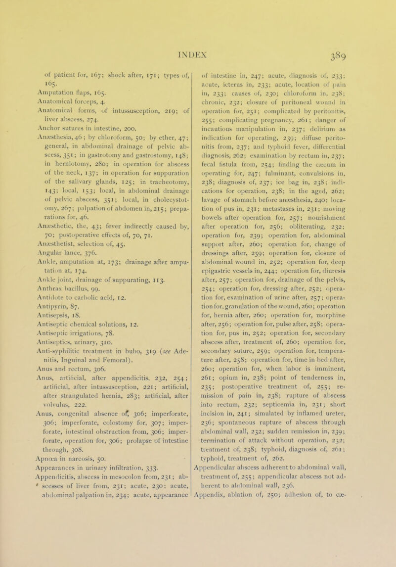 of patient fur, 167; shock after, 171; tvpes of, 165. Amputation flaps, 165. Anatomical forceps, 4. Anatomical forms, of intussusception, 219; of liver abscess, 274. Anchor sutures in intestine, 200. Anaesthesia,46; by chloroform, 50; by ether, 47; general, in abdominal drainage of pelvic ab- scess, 351; in gastrotomy and gastrostomy, 148; in herniotomy, 280; in operation for abscess of the neck, 137; in operation for suppuration of the salivary glands, 125; in tracheotomy, 143; local, 153; local, in abdominal drainage of pelvic abscess, 351; local, in cholecystot- omv, 267; palpation of abdomen in, 215; prepa- rations for, 46. Anaesthetic, the, 43; fever indirectly caused by, 70; postoperative effects of, 70, 71. Anaesthetist, selection of, 45. Angular lance, 376. Ankle, amputation at, 173; drainage after ampu- tation at, 174. Ankle joint, drainage of suppurating, 113. Anthrax bacillus, 99. Antidote to carbolic acid, 12. Antipyrin, 87. Antisepsis, 18. Antiseptic chemical solutions, 12. Antiseptic irrigations, 78. Antiseptics, urinary, 310. Anti-syphilitic treatment in bubo, 319 (see Ade- nitis, Inguinal and Femoral). Anus and rectum, 306. Anus, artificial, after appendicitis, 232, 254; artificial, after intussusception, 221; artificial, after strangulated hernia, 283; artificial, after volvulus, 222. Anus, congenital absence of, 306; imperforate, 306; imperforate, colostomy for, 307; imper- forate, intestinal obstruction from, 306; imper- forate, operation for, 306; prolapse of intestine through, 308. Apnoea in narcosis, 50. Appearances in urinary infiltration, 333. Appendicitis, abscess in mesocolon from, 231; ab- ' scesses of liver from, 231; acute, 230; acute, abdominal palpation in, 234; acute, appearance of intestine in, 247; acute, diagnosis of, 233; acute, icterus in, 233; acute, location of pain in, 233; causes of, 230; chloroform in, 238; chronic, 232; closure of peritoneal wound in operation for, 251; complicated by peritonitis, 255; complicating pregnancy, 261; danger of incautious manipulation in, 237; delirium as indication for operating, 239; diffuse perito- nitis from, 237; and typhoid fever, differential diagnosis, 262; examination by rectum in, 237; fecal fistula from, 254; rinding the caecum in operating for, 247; fulminant, convulsions in, 238; diagnosis of, 237; ice bag in, 238; indi- cations for operation, 238; in the aged, 262; lavage of stomach before anaesthesia, 240; loca- tion of pus in, 231; metastases in, 231; moving bowels after operation for, 257; nourishment after operation for, 256; obliterating, 232; operation for, 239; operation for, abdominal support after, 260; operation for, change of dressings after, 259; operation for, closure of abdominal wound in, 252; operation for, deep epigastric vessels in, 244; operation for, diuresis after, 257; operation for, drainage of the pelvis, 254; operation for, dressing after, 252; opera- tion for, examination of urine after, 257; opera- tion for, granulation of the wound, 260; operation for, hernia after, 260; operation for, morphine after, 256; operation for, pulse after, 258; opera- tion for, pus in, 252; operation for, secondary abscess after, treatment of, 260; operation for, secondary suture, 259; operation for, tempera- ture after, 258; operation for, time in lied after, 260; operation for, when labor is imminent, 261; opium in, 238; point of tenderness in, 235; postoperative treatment of, 255; re- mission of pain in, 238; rupture of abscess into rectum, 232; septicemia in, 231; short incision in, 241; simulated by inflamed ureter, 236; spontaneous rupture of abscess through abdominal wall, 232; sudden remission in, 239; termination of attack without operation, 232; treatment of, 238; typhoid, diagnosis of, 261; typhoid, treatment of, 262. Appendicular abscess adherent to abdominal wall, treatment of, 255; appendicular abscess not ad- herent to abdominal wall, 236. Appendix, ablation of, 250; adhesion of, to cx-