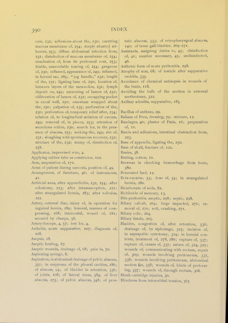 39° cum, 232; adhesions about the, 230; curetting mucous membrane of, 254; deeply situated ad- herent, 253; diffuse abdominal infection from, 231; disinfection of mucous membrane of, 254; enucleation of, from its peritoneal coat, 253; friable, unavoidable tearing of, 254; gangrene of, 230; inflamed, appearance of, 249; inflamed, in hernial sac, 285;  jug handle, 232; length of the, 231; ligating base of, 250; location of, between layers of the mesocolon, 231; Lymph deposit on, 249; narrowing of lumen of, 232; obliteration of lumen of, 232; occupying pocket in caeca! wall, 250; omentum wrapped about the, 250; palpation of, 235; perforation of the, 230; perforation of, temporary relief after, 234; relation of, to longitudinal striation of caecum, 249; removal of, in pieces, 253; retention of secretions within, 230; search for, in the pres- ence of abscess, 255; seeking the, 249; site of, 231; sloughing with spontaneous recovery, 232; stricture of the, 232; stum]) of, disinfection of, 258. Applicator, improvised wire, 4. Applying rubber tube as constrictor, 102. Arm, amputation of, 172. Arms of patient during narcosis, position of, 49. Arrangement, of furniture, 46; of instruments, 41. Artificial anus, after appendicitis, 232, 254; after colostomy, 223; after intussusception, 221; after strangulated hernia, 283; alter volvulus, 222. Artery, external iliac, injury of, in operation for inguinal hernia, 289; femoral, manner of com- pressing, 168; intercostal, wound of, 181; •secured by clamps, 56. Artery-forceps, 4, 57; test for, 4. Arthritis, acute suppurative, 107; diagnosis of, 108. Asepsis, 18. Aseptic healing, 67. Aseptic wounds, drainage of, 68; pain in, 70. Aspirating syringe, 8. Aspiration, in abdominal drainage of pelvic abscess, 351; in empyema of the pleural cavities, 186; of abscess, 94; of bladder in retention, 336; of joints, 108; of lateral sinus, 384; of liver abscess, 275; of pelvic abscess, 348; of pros- tatic abscess, 333; of retropharyngeal abscess, 140; of tense gall-bladder, 269-271. Assistants, assigning duties to, 45; disinfection of, 41; number necessary, 45; undisinfected, 46. Asthenic form of acute peritonitis, 298. Atrophy of scar, 68; of testicle after suppurative orchitis, 335. Avoidance of chemical antisepsis in wounds of the brain, 118. Avoiding the bulb of the urethra in external urethrotomy, 322. Axillary adenitis, suppurative, 185. Bacillus of anthrax, 99. Balsam of Peru, dressing, 79; mixture, 12. Bandages, 40; plaster of Paris, 16; preparation of, 11. Bands and adhesions, intestinal obstruction from, 223. Base of appendix, ligating the, 250. Base of skull, fracture of, 121. Basins, 38. Batting, cotton, 11. Beeswax in checking hemorrhage from bone, 380. Benzoated lard, 12. Bcta-eucaine. 53; dose of, 54; in strangulated hernia, 280. Bicarbonate of soda, 82. Bichloride of mercury, 13. Bile-peritonitis, aseptic, 298; septic, 298. Biliary calculi, 264; large impacted, 271; re- moval of, 270; soft, crushing, 271. Biliary colic, 264. Biliary listula, 205. Bladder, congestion of, after retention, 336; drainage of, by siphonage, 325; incision of, in suprapubic cystotomy, 324; in hernial con- tents, treatment of, 278, 286; rupture of, 337; rupture of, causes of, 337; suture of, 324, 329; wounds of, communicating with rectum, repair of, 309; wounds involving peritoneum, 337, 338; wounds involving peritoneum, abdominal section for, 338; wounds of, kinds of perforat- ing* 337; wounds of, through rectum, 308. Blank-cartridge injuries, 30. Blindness from intraorbital tension, 367.
