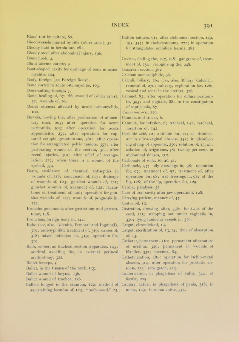 Blood test by culture, 80. Blood-vessels injured by ritle (older arms), 32. Bloody tluid in hernia-sac. 281. Bloody stool after abdominal injury, 196. Blunt hook, 2. Blunt uterine curette, 9. Boat-shaped cavity for drainage of bone in osteo- myelitis, 104. Body, foreign {see Foreign Body). Bone cortex in acute osteomyelitis, 103. Bone-cutting forceps, 7. Bone, healing of, b-j; rifle-wound of (older arms), 32; wounds of, 70. Bones oftenest affected by acute osteomyelitis, 100. Bowels, moving the, after perforation of alimen- tary tract, 205; after operation for acute peritonitis, 303; after operation for acute appendicitis, 257; after operation for rup- tured ectopic gestation-sac, 361; after opera- tion for strangulated pelvic tumors, 357; after perforating wound of the rectum, 311; after rectal injuries, 310; after relief of strangu- lation, 217; when there is a wound of the eyeball, 374. Brain, avoidance of chemical antiseptics in wounds of, 118; concussion of, 117; drainage of wounds of, 123; gunshot wounds of, 121; gunshot wounds of, treatment of, 122; lacera- tions of, treatment of, 120; operation for gun- shot wounds of, 122; wounds of, prognosis in, 122. Broncho-pneumonia after gastrotomv and gastros- tomy, 148. Bronchus, foreign body in, 142. Bubo {see, also, Adenitis, Femoral and Inguinal), 319; anti-syphilitic treatment of, 319; causes of, 318; mixed infection in, 319; operation for, 319- Bulb, rubber, as tracheal suction apparatus, 145; urethral, avoiding the, in external perineal urethrotomy, 322. Bullet-forceps, 5. Bullet, in the tissues of the neck, 135. Bullet wound of larynx, 136. Bullet wound of trachea, 136. Bullets, lodged in the cranium, 122; method of ascertaining location of, 123; soft-nosed, 23. Button sutures, 61; after abdominal section, 149, 195, 357; in cholecystotomy, 272; in operation for strangulated umbilical hernia, 282. Caecum, finding the, 247, 248; gangrene of, treat- ment of, 254; recognizing the, 248. Csesarean section, 362. Calcium monosulphide, 96. Calculi, biliary, 264 {see, also, Biliary Calculi); removal of, 270; salivary, exploration for, 126; vesical and renal in the urethra, 326. Calomel, 83; after operation for diffuse peritoni- tis, 303; and digitalis, 88; in the constipation of septicemia, 87. Cancrum oris, 129. Cannula and trocar, 6. Cannula, for infusion, 6; tracheal, 141; tracheal, insertion of, 142. Carbolic acid, 12; antidote for, 12; as disinfect- ant in vulvo-vaginal abscess, 343; in disinfect- ing stump of appendix, 250; solution of, 13,41; solution of, irrigations, 78; twenty per cent, in abdominal sinuses, 352. Carbonate of soda, 10, 40, 41. Carbuncle, 97; oily dressings in, 98; operation for, 97; treatment of, 97; treatment of, after operation for, 98; wet dressings in, 98; of the lip, 128; of the lip, operation for, 129. Cardiac paralysis, 52. Care of oral cavity after jaw operations, 128. Carrying patient, manner of, 47. Castor oil, 12. Castration, dressing after, 336; for twist of the cord, 335; stripping out tunica vaginalis in, 336; tying funicular vessels in, 336. Catgut, chromicized, 14. Catgut, sterilization of, 13, 14; time of absorption of, 13. Catheter, permanent, 310; permanent aftersuture of urethra, 329; permanent in wounds of bladder, 337; toxemia, 84. Catheterization, after operation for ischio-rectal abscess, 314; after operation for prostatic ab- scess, 333; retrograde, 323. Cauterization, in phagedena of vulva, 344; of listukie, 205. Cautery, actual, in phagedena of penis, 318; in noma, 129; in noma vulva-, 344.