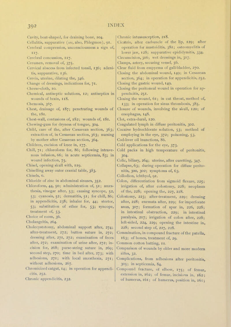 Cavity, boat-shaped, for draining bone, 104. Cellulitis, suppurative {see, also, Phlegmon), 91. Cerebral compression, unconsciousness a sign of, 117. Cerebral concussion, 117. Cerumen, removal of, 375. Cervical abscess from infected tonsil, 136; adeni- tis, suppurative, 136. Cervix, uterine, dilating the, 346. Change of dressings, indications for, 71. Cheese-cloth, 10. Chemical, antiseptic solutions, 12; antiseptics in wounds of brain, 118. Chemosis, 367. ( best, drainage of, 187; penetrating wounds of the, 1S1. Chest-wall, contusions of, 182; wounds of, 181. Chewing-gum for dryness of tongue, 304. Child, care of the, after Gesarean section, 363; extraction of, in Gesarean section, 363; nursing by mother after Gesarean section, 364. Children, excision of knee in, 177. Chill, 71; chloroform for, 86; following intrave- nous infusion, 66; in acute septicemia, 83; in wound infection, 75. Chisel, opening skull with, 119. Chiselling away outer cranial table, 383. Chisels, 6. Chloride of zinc in abdominal sinuses, 352. Chloroform, 44, 50; administration of, 51; anaes- thesia, vinegar after, 53; causing syncope, 52, 53; cyanosis, 52; dermatitis, 51; for chill, 86; in appendicitis, 238; inhaler for, 44; stertor, 53; substitution of ether for, 53; syncope, treatment of, 53. Choice of room, 36. Cholangeitis, 264. Cholecystotoiny, abdominal support after, 274; after-treatment, 272; button suture in, 272; dressing after, 271, 272; examination of feces after, 272; examination of urine after, 272; in- cision for, 268; purse-string suture in, 269; second step, 270; time in bed after, 273; with adhesions, 271; with local anesthesia, 271; without adhesions, 267. Chromicized catgut, 14; in operation for appendi- citis. 252. Chronic appendicitis, 232. Chronic intussusception, 218. Cicatrix, after carbuncle of the lip, 129; after operation fur mastoiditis, 381; osteomyelitis of lower jaw, 12S; suppurative epididymitis, 334. Circumcision, 316; wet dressings in, 317. Clamps, artery, securing vessel, 56. Clear fluid from empyema of gall-bladder, 270. Closing the abdominal wound, 149; in Gesarean section, 364; in operation for appendicitis, 252, Closing the gastric wound, 149. Closing the peritoneal wound in operation for ap- pendicitis, 251, Closing the wound, 61; in cut throat, method ofr 133; in operation for sinus thrombosis, 385. Closure of wounds, involving the skull, 120; of oesophagus, 148. Clot, extra-dural, 120. Coagulated lymph in diffuse peritonitis, 302. Cocaine hydrochlorate solution, 53; method of employing in the eye, 372; poisoning, 53. Cod-liver oil inunctions, 86. Cold applications for the eye, 373. Cold packs in high temperature of peritonitis, 304- Colic, biliary, 264; uterine, after curetting, 347. Collapse, 63; during operation for diffuse perito- nitis, 300, 302; symptoms of, 63. Collodion, ichthyol, 91. Colon, differentiation from sigmoid flexure, 225; irrigation of, after colostomy, 228; neoplasm of the, 228; opening the, 227, 228. Colostomy, 223; after-treatment, 229; dressing after, 228; enemata after, 229; for imperforate anus, 307; formation of spur in, 226, 228; in intestinal obstruction, 229; in intestinal paralysis, 217; irrigation of colon after, 228; left-sided, 224, 229; opening the intestine in, 228; second step of, 227, 228. Comminution, in compound fracture of the patella, 163; of bones, treatment of, 29. Common cotton batting, 11. Comparison of wounds by older and more modern rifles, 32. Complications, from adhesions after peritonitis, 305; in septicemia, 84. Compound fracture, of elbow, 175; of femur, extension in, 162; of femur, incisions in. 162; of humerus, 161; of humerus, position in, 161;