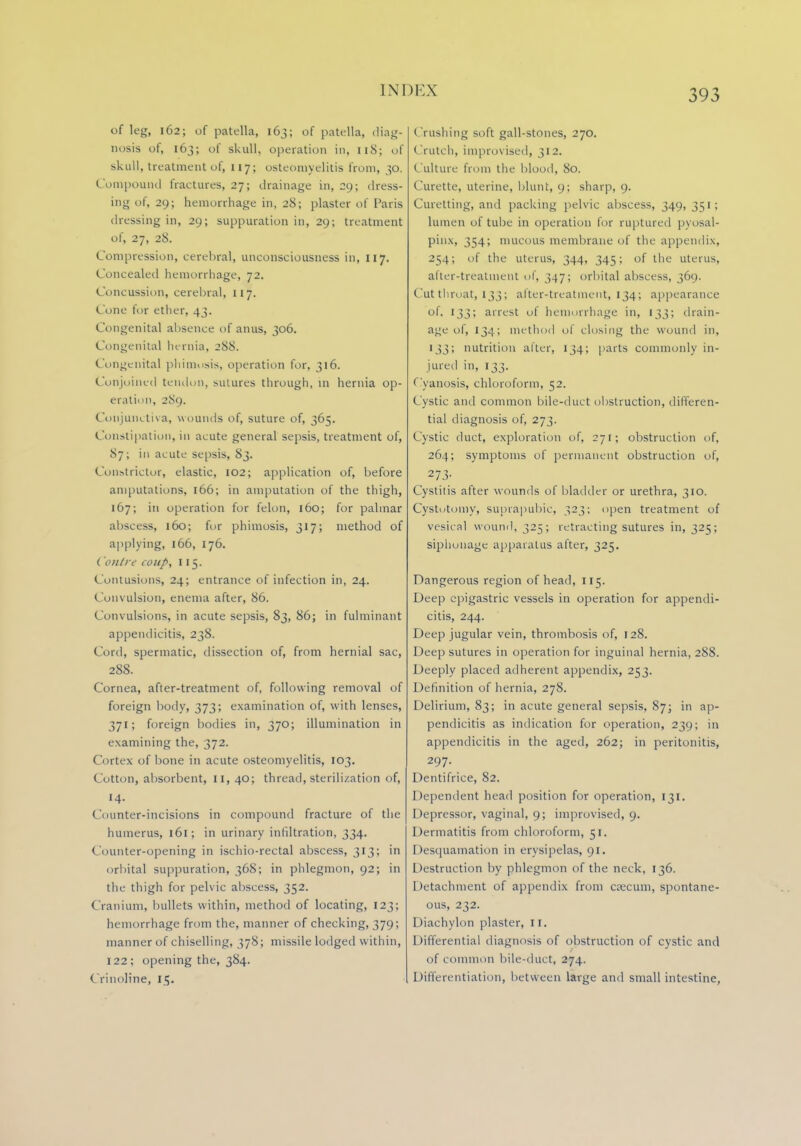 of leg, 162; of patella, 163; of patella, diag- nosis of, 163; of skull, operation in, 118; of skull, treatment of, 117; osteomyelitis from, 30. Compound fractures, 27; drainage in, 29; dress- ing of, 29; hemorrhage in, 28; plaster of Paris dressing in, 29; suppuration in, 29; treatment of, 27, 28. Compression, cerebral, unconsciousness in, 117. Concealed hemorrhage, 72. Concussion, cerebral, 117. Cone for ether, 43. Congenital absence of anus, 306. Congenital hernia, 288. Congenital phimosis, operation for, 316. Conjoined tendon, sutures through, in hernia op- eration, 289. Conjunctiva, wounds of, suture of, 365. Constipation, in acute general sepsis, treatment of, 87; in acute sepsis, 83. Constrictor, elastic, 102; application of, before amputations, 166; in amputation of the thigh, 167; in operation for felon, 160; for palmar abscess, 160; for phimosis, 317; method of applying, 166, 176. ( 0)11 re coup, 115. Contusions, 24; entrance of infection in, 24. Convulsion, enema after, 86. Convulsions, in acute sepsis, 83, 86; in fulminant appendicitis, 238. Cord, spermatic, dissection of, from hernial sac, 288. Cornea, after-treatment of, following removal of foreign body, 373; examination of, with lenses, 371; foreign bodies in, 370; illumination in examining the, 372. Cortex of bone in acute osteomyelitis, 103. Cotton, absorbent, II, 40; thread, sterilization of, 14. Counter-incisions in compound fracture of the humerus, 161; in urinary infiltration, 334. Counter-opening in ischio-rectal abscess, 313; in orbital suppuration, 368; in phlegmon, 92; in the thigh for pelvic abscess, 352. Cranium, bullets within, method of locating, 123; hemorrhage from the, manner of checking, 379; manner of chiselling, 378; missile lodged within, 122; opening the, 384. Crinoline, 15. Crushing soft gall-stones, 270. <Irutch, improvised, 312. Culture from the blood, 80. Curette, uterine, blunt, 9; sharp, 9. Curetting, ami packing pelvic abscess, 349,351; lumen of tube in operation for ruptured pyosal- pinx, 354; mucous membrane of the appendix, 254; of the uterus, 344, 345; of the uterus, after-treatment of, 347; orbital abscess, 369. Cut throat, 133 ; after-treatment, 134; appearance of, 133; arrest of hemorrhage in, 133; drain- age of, 134; method of closing the wound in, 133; nutrition alter, 134; parts commonly in- jured in, 133. Cyanosis, chloroform, 52. Cystic ami common bile-duct obstruction, differen- tial diagnosis of, 273. Cystic duct, exploration of, 271; obstruction of, 264; symptoms of permanent obstruction of, 273- Cystitis after wounds of bladder or urethra, 310. Cystotomy, suprapubic, 323; open treatment of vesical wound, 325; retracting sutures in, 325; siphoiiage apparatus after, 325. Dangerous region of head, 115. Deep epigastric vessels in operation for appendi- citis, 244. Deep jugular vein, thrombosis of, 128. Deep sutures in operation for inguinal hernia, 288. Deeply placed adherent appendix, 253. Definition of hernia, 278. Delirium, 83; in acute general sepsis, 87; in ap- pendicitis as indication for operation, 230; in appendicitis in the aged, 262; in peritonitis, 297. Dentifrice, 82. Dependent head position for operation, 131, I >epressor, vaginal, 9; improvised, 9. Dermatitis from chloroform, 51. Desquamation in erysipelas, 91. Destruction by phlegmon of the neck, 136. Detachment of appendix from caecum, spontane- ous, 232. Diachylon plaster, II. Differential diagnosis of obstruction of cystic and of common bile-duct, 274. Differentiation, between large and small intestine,