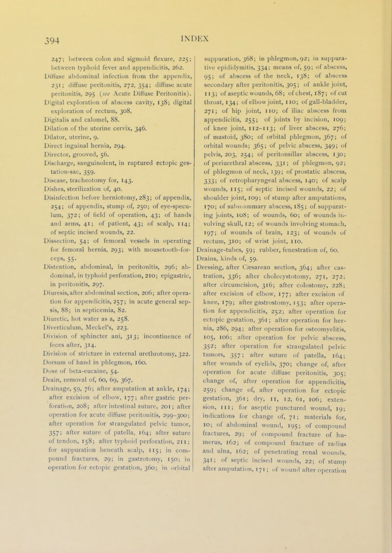 247; between colon and sigmoid flexure, 225; between typhoid fever and appendicitis, 262. Diffuse abdominal infection from the appendix, 231; diffuse peritonitis, 272, 354; diffuse acute peritonitis, 295 {see Acute Diffuse Peritonitis). Digital exploration of abscess cavity, 138; digital exploration of rectum, 308. Digitalis anil calomel, 88. Dilation of the uterine cervix, 346. Dilator, uterine, 9. Direct inguinal hernia, 294. Director, grooved, 56. Discharge, sanguinolent, in ruptured ectopic ges- tation-sac, 359. Disease, tracheotomy for, 143. Dishes, sterilization of, 40. Disinfection before herniotomy, 283; of appendix, 254; of appendix, stump of, 250; of eye-specu- lum, 372; of field of operation, 43; of hands and arms, 41; of patient, 43; of scalp, 114; of septic incised wounds, 22. Dissection, 54; of femoral vessels in operating for femoral hernia, 293; with niousetooth-for- ceps, 55. Distention, abdominal, in peritonitis, 296; ab- dominal, in typhoid perforation, 2IO; epigastric, in peritonitis, 297. Diuresis, after abdominal section, 206; after opera- tion for appendicitis, 257; in acute general sep- sis, 88; in septicemia, 82. Diuretic, hot water as a, 258. Diverticulum, Meckel's, 223. Division of sphincter ani, 313; incontinence of feces after, 314. Division of stricture in external urethrotomy, 322. Dorsum of hand in phlegmon, 160. Dose of beta-eucaine, 54. Drain, removal of, 60, 69, 367. Drainage, 59, 76; after amputation at ankle, 174; after excision of elbow, 177; after gastric per- foration, 208; after intestinal suture, 201; after operation for acute diffuse peritonitis, 299-300; after operation for strangulated pelvic tumor, 357; after suture of patella, 164; after suture of tendon, 158; after typhoid perforation, 211; for suppuration beneath scalp, 115; in com- pound fractures, 29; in gastrotomy, 150; in operation for ectopic gestation, 360; in orbital suppuration, 368; in phlegmon,92; in suppura- tive epididymitis, 334; means of, 59; of abscess, 95; of abscess of the neck, 138; of abscess secondary after peritonitis, 305; of ankle joint, 113; of aseptic wounds, 68; of chest, 187; of cut throat, 134; of elbow joint, 110; of gall-bladder, 271; of hip joint, no; of iliac abscess from appendicitis, 255; of joints by incision, 109; of knee joint, 112-113; of liver abscess, 276; of mastoid, 380; of orbital phlegmon, 367; of orbital wounds; 365; of pelvic abscess, 349; of pelvis, 203, 254; of peritonsillar abscess, 130; of periurethral abscess, 331; of phlegmon, 92; of phlegmon of neck, 139; of prostatic abscess, 333; of retropharyngeal abscess, 140; of scalp wounds, 115; of septic incised wounds, 22; of shoulder joint, 109; of stump after amputations, 170; of submammary abscess, 185; of suppurat- ing joints, 108; of wounds, 60; of wounds in- volving skull, 12; of wounds involving stomach, 197; of wounds of brain, 123; of wounds of rectum, 310; of wrist joint, IIO. Drainage-tubes, 59; rubber, fenestration of, 60. Drains, kinds of, 59. Dressing, after Ciesarean section, 364; after cas- tration, 336; after cholecystotomy, 271, 272; after circumcision, 316; after colostomy, 228; after excision of elbow, 177; after excision of knee, 179; after gastrostomy, 153; after opera- tion for appendicitis, 252; after operation for ectopic gestation, 361; after operation for her- nia, 286, 294; after operation for osteomyelitis, 105, 106; after operation for pelvic abscess, 352; after operation for strangulated pelvic tumors, 357; after suture of patella, 164; after wounds of eyelids, 370; change of, after operation for acute diffuse peritonitis, 305; change of, after operation for appendicitis, 259; change of, after operation for ectopic gestation, 361; dry, II, 12, 61, 106; exten- sion, in; for aseptic punctured wound, 19; indications for change of, 71; materials for, 10; of abdominal wound, 195; of compound fractures, 29; of compound fracture of hu- merus, 162; of compound fracture of radius and ulna, 162; of penetrating renal wounds, 341; of septic incised wounds, 22; of stump after amputation, 171; of wound after operation