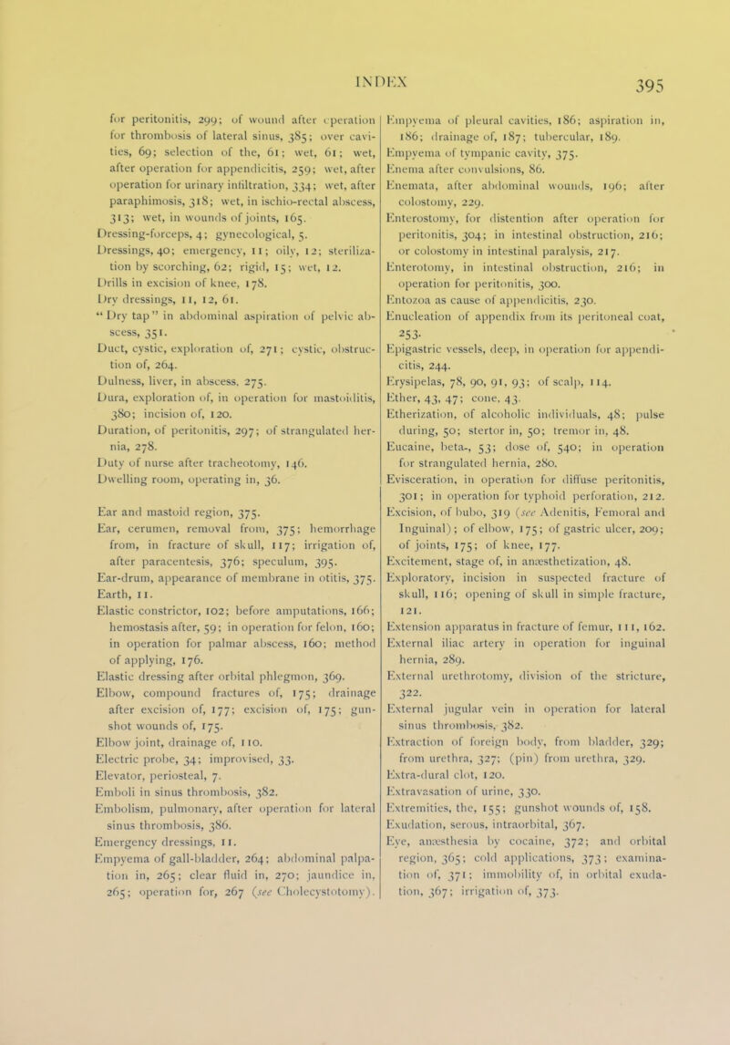 for peritonitis, 299; of wound after operation for thrombosis of lateral sinus, 385; over cavi- ties, 69; selection of the, 61; wet, 61; wet, after operation for appendicitis, 259; wet, after operation for urinary infiltration, 334; wet, after paraphimosis, 318; wet, in ischio-rectal abscess, 313; wet, in wounds of joints, 165. Dressing-forceps, 4; gynecological, 5. Dressings, 40; emergency, 11; oily, 12; steriliza- tion by scorching, 62; rigid, 15; wet, 12. Drills in excision of knee, 178. Dry dressings, II, 12, 61. Dry tap in abdominal aspiration of pelvic ab- scess, 351. Duct, cystic, exploration of, 271; cystic, obstruc- tion of, 264. Dulness, liver, in abscess, 275. Dura, exploration of, in operation for mastoiditis, 380; incision of, 120. Duration, of peritonitis, 297; of strangulated her- nia, 278. Duty of nurse after tracheotomy, 146. Duelling room, operating in, 36. Ear and mastoid region, 375. Ear, cerumen, removal from, 375; hemorrhage from, in fracture of skull, 117; irrigation of, after paracentesis, 376; speculum, 395. Ear-drum, appearance of membrane in otitis, 375. Earth, 11. Elastic constrictor, 102: before amputations, 166; hemostasis after, 59; in operation for felon, 160; in operation for palmar abscess, 160; method of applying, 176. Elastic dressing after orbital phlegmon, 369. Elbow, compound fractures of, 175; drainage after excision of, 177; excision of, 175; gun- shot wounds of, 175. Elbow joint, drainage of, 110. Electric probe, 34; improvised, 33. Elevator, periosteal, 7. Emboli in sinus thrombosis, 382. Embolism, pulmonary, after operation for lateral sinus thrombosis, 386. Emergency dressings, 11. Empyema of gall-bladder, 264; abdominal palpa- tion in, 265; clear fluid in, 270; jaundice in, 265; operation for, 267 (w Cholecystotomy). Empyema of pleural cavities, 186; aspiration in, 186; drainage of, 187; tubercular, 189. Empyema of tympanic cavity, 375. Enema after convulsions, 86. Enemata, after abdominal wounds, 196; after colostomy, 229. Enterostomy, for distention after operation for peritonitis, 304; in intestinal obstruction, 216; or colostomy in intestinal paralysis, 217. Knterotomy, in intestinal obstruction, 216; in operation for peritonitis, 300. Entozoa as cause of appendicitis, 230. Enucleation of appendix from its peritoneal coat, 253- Epigastric vessels, deep, in operation for appendi- citis, 244. Erysipelas, 78, 90, 91, 93; of scalp, 114. Ether, 43, 47; cone, 43. Etherization, of alcoholic individuals, 48; pulse during, 50; stertor in, 50; tremor in. 48. Eucaine, beta-, 53; dose of, 540; in operation for strangulated hernia, 280. Evisceration, in operation for diffuse peritonitis, 301; in operation for typhoid perforation, 212. Excision, of bubo, 319 (see Adenitis, Femoral and Inguinal); of elbow, 175; of gastric ulcer, 209; of joints, 175; of knee, 177. Excitement, stage of, in anesthetization, 48. Exploratory, incision in suspected fracture of skull, 116; opening of skull in simple fracture, 121. Extension apparatus in fracture of femur, III, 162. External iliac artery in operation for inguinal hernia, 289. External urethrotomy, division of the stricture, 322. External jugular vein in operation for lateral sinus thrombosis, 382. Extraction of foreign body, from bladder, 329; from urethra, 327; (pin) from urethra, 329. Extra-dura] clot, 120. Extravasation of urine, 330. Extremities, the, 155; gunshot wounds of, [58. Exudation, serous, intraorbital, 367. Eye, anaesthesia by cocaine, 372; and orbital region, 365; cold applications, 373; examina- tion of, 371; immobility of, in orbital exuda- tion, 367; irrigation of, 373.