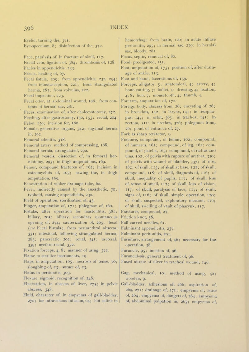 Eyelid, turning the, 371. Eye-speculum, 8; disinfection of the, 372. Face, paralysis of, in fracture of skull, 117. Facial vein, ligation of, 384; thrombosis ol, 128. Facies in appendicitis, 233. Fascia, healing of, 67. Fecal fistula, 205; from appendicitis, 232, 254; from intussusception, 221; from strangulated hernia, 283; from volvulus, 222. Fecal impaction, 223. Fecal odor, at abdominal wound, 196; from con- tents of hernial sac, 281. Feces, examination of, after cholecystectomy, 272. Feeding, after gastrostomy, 150, 153; rectal, 204. Felon, 159; incision for, 160. Female, generative organs, 342; inguinal hernia in, 292. Femoral adenitis, 318. Femoral artery, method of compressing, 168. Femoral hernia, strangulated, 292. Femoral vessels, dissection of, in femoral her- niotomy, 293; in thigh amputations, 169. Femur, compound fractures of, 162; incision in osteomyelitis of, 103; sawing the, in thigh amputation, 169. Fenestration of rubber drainage-tube, 60. Fever, indirectly caused by the anaesthetic, 70; typhoid, causing appendicitis, 230. Field of operation, sterilization of, 43. Finger, amputation of, 171; phlegmon of, 160. Fistulse, after operation for mastoiditis, 381; biliary, 205; biliary, secondary spontaneous opening of, 274; cauterization of, 205; fecal (see Fecal Fistula), from periurethral abscess, 331; intestinal, following strangulated hernia, 283; pancreatic, 202; renal, 341; ureteral, 339; urethro-rectal, 332. Fixation forceps, 4, 8; manner of using, 372. Flame to sterilize instruments. 19. Flaps, in amputation, 165; necrosis of tense, 70: sloughing of, 23; suture of, 23. Flatus in peritonitis, 303. Flexure, sigmoid, recognition of, 248. Fluctuation, in abscess of liver, 275; in pelvic abscess, 348. Fluid, character of, in empyema of gall-bladder, 270; for intravenous infusion, 64; hot saline in hemorrhage from brain, 120; in acute diffuse peritonitis, 295; in hernial sac, 279; in hernial sac, bloody, 281. Focus, septic, removal of, 80. Food, predigested, 151. Foot, amputation of, 173; position of, after drain- age of ankle, 113. Foot and hand, lacerations of, 159. Forceps, alligator, 5; anatomical, 4; artery, 4; bone-cutting, 7; bullet, 5; dressing, 4; fixation, 4,8; lion, 7; mousctooth, 4; thumb, 4. Forearm, amputation of, 172. Foreign body, abscess from, 26; encysting of, 26; in bronchus, 142; in larynx, 141 ; in (esopha- gus, 147; in orbit, 365; in trachea, 141; in rectum, 311; in urethra, 326; phlegmon from, 26; point of entrance of, 27. Fork as sharp retractor, 3. Fracture, compound, of femur, 162; compound, of humerus, 161; compound, of leg, 162; com- pound, of patella, 163; compound, of radius and ulna, 162; of pelvis with rupture of urethra, 330; of pelvis with wound of bladder, 337; of ribs, 182; of skull, 115; of skull at base, 121; of skull, compound, 118; of skull, diagnosis of, 116; of skull, inequality of pupils, 117; of skull, loss of sense of smell, 117; of skull, loss of vision, 117; of skull, paralysis of face, 117; of skull, signs of, 116; of skull, simple, operation, 120; of skull, suspected, exploratory incision, 116; of skull, swelling of vault of pharynx, 117. Fractures, compound, 27. Friction knot, 58. Pull-curved needles, 61. Fulminant appendicitis, 237. Fulminant peritonitis, 291. Furniture, arrangement of, 46; necessary for the operation, 38. Furuncle, 95; incision of, 96. Furunculosis, general treatment of, 96. Fused nitrate of silver in tracheal wound, 146. (lag, mechanical, 10; method of using, 52; wooden, 9. dall-bladder, adhesions of, 266; aspiration of, 269, 271; drainage of, 271; empyema of, cause of, 264; empyema of, dangers of, 264; empyema of, abdominal palpation in, 265; empyema of,