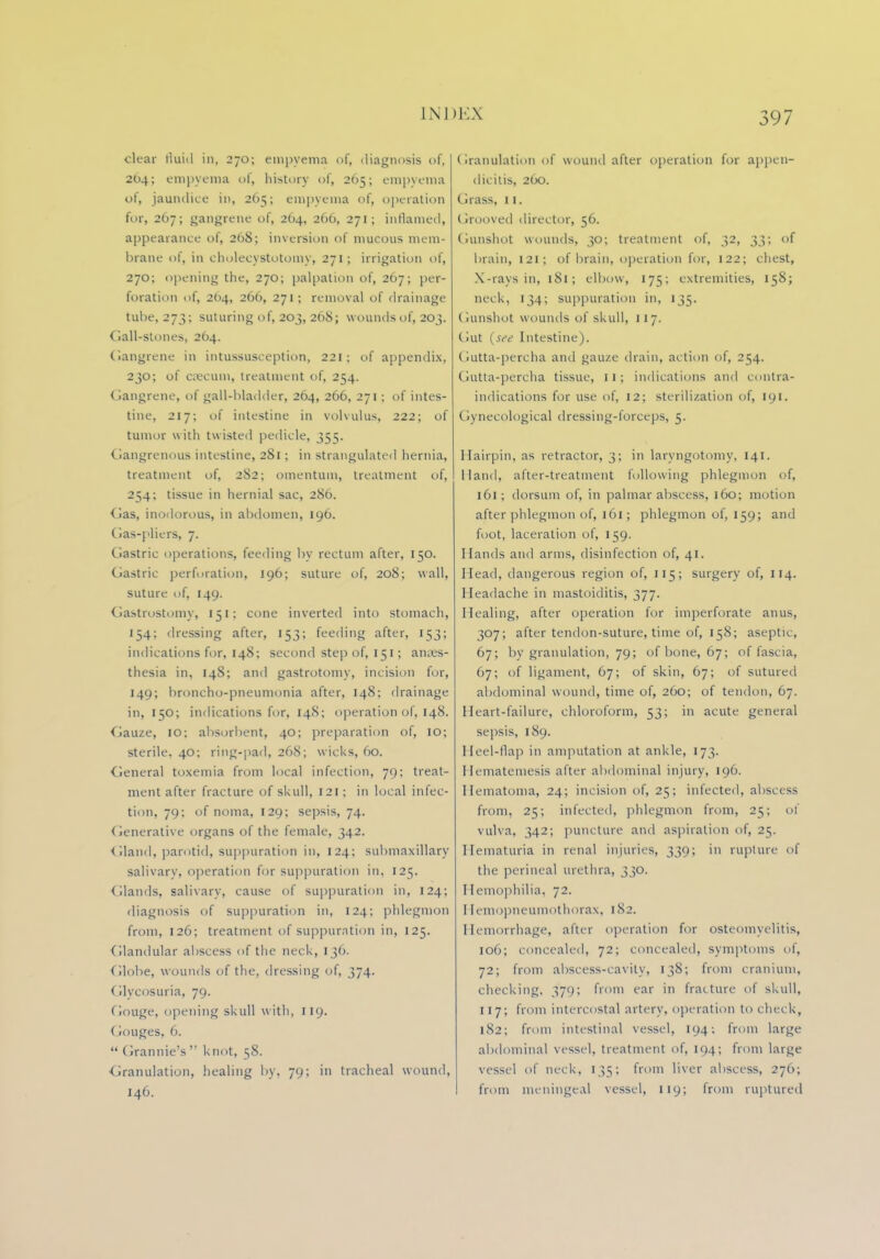 clear fluid in, 270; empyema of, diagnosis of, 264; empyema of, history of, 205; empyema ot, jaundice in, 265; empyema of, operation for, 267; gangrene of, 264, 266, 271; inflamed, appearance of, 268; inversion of mucous mem- brane of, in cholecystotomy, 271; irrigation of, 270; opening the, 270; palpation of, 267; per- foration of, 264, 266, 271; removal of drainage tube, 273; suturing of, 203, 268; wounds of, 203. Gall-stones, 264. Gangrene in intussusception, 221; of appendix, 230; of caecum, treatment of, 254. Gangrene, of gall-bladder, 264, 266, 271; of intes- tine, 217; of intestine in volvulus, 222; of tumor with twisted pedicle, 355. Gangrenous intestine, 2S1; in strangulated hernia, treatment of, 282; omentum, treatment of, 254; tissue in hernial sac, 286. Gas, inodorous, in abdomen, 196. (las-pliers, 7. Gastric operations, feeding by rectum after, 150. Gastric perforation, 196; suture of, 208; wall, suture of, 149. Gastrostomy, 151; cone inverted into stomach, 154; dressing after, 153; feeding after, 153; indications for, 148; second step of, 151; anaes- thesia in, 148; and gastrotomy, incision for, 149; broncho-pneumonia after, 148; drainage in, 150; indications for, 148; operation of, 148. Gauze, 10; absorbent, 40; preparation of, 10; sterile. 40; ring-pad, 268; wicks, 60. General toxemia from local infection, 79; treat- ment after fracture of skull, 121; in local infec- tion, 79; of noma, 129; sepsis, 74. Generative organs of the female, 342. Gland, parotid, suppuration in, 124; submaxillary salivary, operation for suppuration in, 125. Glands, salivary, cause of suppuration in, 124; diagnosis of suppuration in, 124; phlegmon from, 126; treatment of suppuration in, 125. Glandular abscess of the neck, 136. Globe, wounds of the, dressing of, 374. (ilycosuria, 79. Gouge, opening skull w ith, 119. Gouges, 6.  Grannie's  knot, 58. •Granulation, healing by, 79; in tracheal wound, 146. Granulation of wound after operation for appen- dicitis, 260. Grass, 11. Grooved director, 56. Gunshot wounds, 30; treatment of, 32, 33; of brain, 121; of brain, operation for, 122; chest, X-rays in, 181; elbow, 175; extremities, 158; neck, 134; suppuration in, 135. Gunshot wounds of skull, 117. Gut (see Intestine). (lutta-percha and gauze drain, action of, 254. Gutta-percha tissue, 11; indications and contra- indications for use of, 12: sterilization of, 191. Gynecological dressing-forceps, 5. Hairpin, as retractor, 3; in laryngotomy, 141. Hand, after-treatment following phlegmon of, 161; dorsum of, in palmar abscess, 160; motion after phlegmon of, 161; phlegmon of, 159; and foot, laceration of, 159. Hands and arms, disinfection of, 41. Head, dangerous region of, 115; surgery of, 114. Headache in mastoiditis, 377. Healing, after operation for imperforate anus, 307; after tendon-suture, time of, 158; aseptic, 67; by granulation, 79; of bone, 67; of fascia, 67; of ligament, 67; of skin, 67; of sutured abdominal wound, time of, 260; of tendon, 67. Heart-failure, chloroform, 53; in acute general sepsis, 189. Heel-flap in amputation at ankle, 173. Hematemesis after abdominal injury, 196. Hematoma, 24; incision of, 25; infected, abscess from, 25; infected, phlegmon from, 25; of vulva, 342; puncture and aspiration of, 25. Hematuria in renal injuries, 339; in rupture of the perineal urethra, 330. Hemophilia, 72. Hemopneumothorax, 182. Hemorrhage, alter operation for osteomyelitis, 106; concealed, 72; concealed, symptoms of. 72; from abscess-cavity, 138; from cranium, checking. 370; from ear in fracture of skull, 117; from intercostal artery, operation to check, 182; from intestinal vessel, 194; from large abdominal vessel, treatment of, 194; from large vessel of neck, 135; from liver abscess, 276; from meningeal vessel, 119; from ruptured
