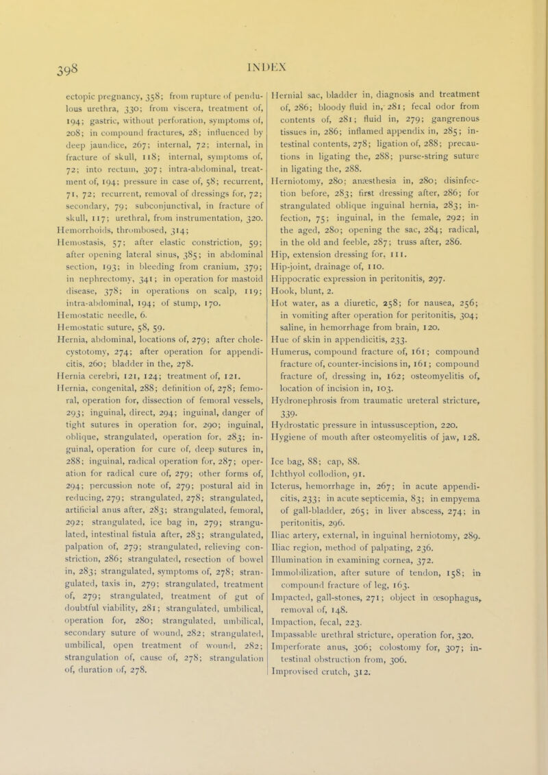 98 ectopic pregnancy, 358; from rupture of pendu- lous urethra, 330; from viscera, treatment of, 194; gastric, without perforation, symptoms of, 208; in compound fractures, 28; influenced by deep jaundice, 267; internal, 72; internal, in fracture of skull, 118; internal, symptoms of, 72; into rectum, 307; intra-abdominal, treat- ment of, 104; pressure in case of, 58; recurrent, 71, 72; recurrent, removal of dressings for, 72; secondary, 79; subconjunctival, in fracture of skull, 117; urethral, from instrumentation, 320. Hemorrhoids, thrombosed, 314; Hemostasis, 57; after elastic constriction, 59; after opening lateral sinus, 385; in abdominal section, 193; in bleeding from cranium, 379; in nephrectomy, 341; in operation for mastoid disease, 378; in operations on scalp, 119; intra-abdominal, 194; of stump, 170. Hemostatic needle, 6. Hemostatic suture, 58, 59. Hernia, abdominal, locations of, 279; after chole- cystotomy, 274; after operation for appendi- citis, 260; bladder in the, 278. Hernia cerebri, 121, 124; treatment of, 121. Hernia, congenital, 288; definition of, 278; femo- ral, operation for, dissection of femoral vessels, 293; inguinal, direct, 294; inguinal, danger of tight sutures in operation for, 290; inguinal, oblique, strangulated, operation for, 283; in- guinal, operation for cure of, deep sutures in, 288; inguinal, radical operation for, 287; oper- ation for radical cure of, 279; other forms of, 294; percussion note of, 279; postural aid in reducing, 279; strangulated, 278; strangulated, artificial anus after, 283; strangulated, femoral, 292; strangulated, ice bag in, 279; strangu- lated, intestinal fistula after, 283; strangulated, palpation of, 279; strangulated, relieving con- striction, 286; strangulated, resection of bowel in, 283; strangulated, symptoms of, 278; stran- gulated, taxis in, 279; strangulated, treatment of, 279; strangulated, treatment of gut of doubtful viability, 281; strangulated, umbilical, operation for, 280; strangulated, umbilical, secondary suture of wound, 282; strangulated, umbilical, open treatment of wound, 282; strangulation of, cause of, 278; strangulation of, duration of, 278. Hernial sac, bladder in, diagnosis and treatment of, 286; bloody fluid in, 281; fecal odor from contents of, 281; fluid in, 279; gangrenous tissues in, 286; inflamed appendix in, 285; in- testinal contents, 278; ligation of, 288; precau- tions in ligating the, 288; purse-string suture in ligating the, 288. Herniotomy, 280; anaesthesia in, 280; disinfec- tion before, 283; first dressing after, 286; for strangulated oblique inguinal hernia, 283; in- fection, 75; inguinal, in the female, 292; in the aged, 280; opening the sac, 284; radical, in the old and feeble, 287; truss after, 286. Hip, extension dressing for, III. Hip-joint, drainage of, no. Hippocratic expression in peritonitis, 297. Hook, blunt, 2. Hot water, as a diuretic, 258; for nausea, 256; in vomiting after operation for peritonitis, 304; saline, in hemorrhage from brain, 120. Hue of skin in appendicitis, 233. Humerus, compound fracture of, 161; compound fracture of, counter-incisions in, 161; compound fracture of, dressing in, 162; osteomyelitis of, location of incision in, 103. Hydronephrosis from traumatic ureteral stricture, 339- Hydrostatic pressure in intussusception, 220. Hygiene of mouth after osteomyelitis of jaw, 128. Ice bag, 88; cap, 88. Ichthyol collodion, 91. Icterus, hemorrhage in, 267; in acute appendi- citis, 233; in acute septicemia, 83; in empyema of gall-bladder, 265; in liver abscess, 274; in peritonitis, 296. Iliac artery, external, in inguinal herniotomy, 289. Iliac region, method of palpating, 236. Illumination in examining cornea, 372. Immobilization, after suture of tendon, 158; in compound fracture of leg, 163. Impacted, gall-stones, 271; object in oesophagus, removal of, 148. Impaction, fecal, 223. Impassable urethral stricture, operation for, 320. Imperforate anus, 306; colostomy for, 307; in- testinal obstruction from, 306. Improvised crutch, 312.
