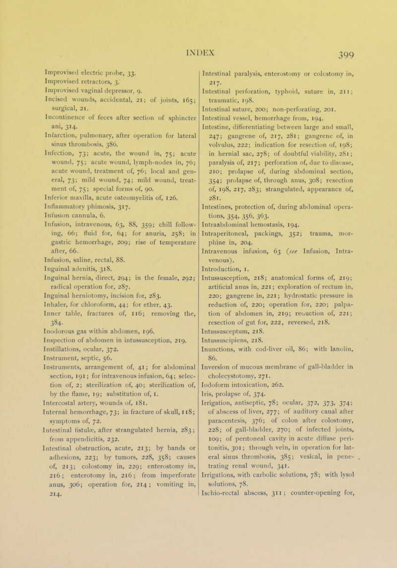 IN] Improvised electric probe, 33. Improvised retractors, 3. Improvised vaginal depressor, 9. Incised wounds, accidental, 21; of joints, 165; surgical, 21. Incontinence of feces after section of sphincter ani, 314. Infarction, pulmonary, after operation for lateral sinus thrombosis, 386. Infection, 73; acute, the wound in, 75; acute wound. 75; acute wound, lymph-nodes in, 76; acute wound, treatment of, 76; local and gen- eral, 73; mild wound, 74; mild wound, treat- ment of, 75; special forms of, 90. Inferior maxilla, acute osteomyelitis of, 126. Inflammatory phimosis, 317. Infusion cannula, 6. Infusion, intravenous, 63, 88, 359; chill follow- ing, 66; fluid for, 64; for anuria, 258; in gastric hemorrhage, 209; rise of temperature after, 66. Infusion, saline, rectal, 88. Inguinal adenitis, 318. Inguinal hernia, direct, 294; in the female, 292; radical operation for, 287. Inguinal herniotomy, incision for, 283. Inhaler, for chloroform, 44; for ether, 43. Inner table, fractures of, 116; removing the, 384- Inodorous gas within abdomen, 196. Inspection of abdomen in intussusception, 219. Instillations, ocular, 372. Instrument, septic, 56. Instruments, arrangement of, 41; for abdominal section, 191; for intravenous infusion, 64; selec- tion of, 2; sterilization of, 40; sterilization of, by the flame, 19; substitution of, 1. Intercostal artery, wounds of, 181. Internal hemorrhage, 73; in fracture of skull, 118; symptoms of, 72. Intestinal fistula?, after strangulated hernia, 283; from appendicitis, 232. Intestinal obstruction, acute, 213; by bands or adhesions, 223; by tumors, 228, 358; causes of, 213; colostomy in, 229; enterostomy in, 216; enterotomy in, 216; from imperforate anus, 306; operation for, 214 ; vomiting in, Intestinal paralysis, enterostomy or colostomy in, 217. Intestinal perforation, typhoid, suture in, 211; traumatic, 198. Intestinal suture, 200; non-perforating, 201. Intestinal vessel, hemorrhage from, 194. Intestine, differentiating between large and small, 247; gangrene of, 217, 281; gangrene of, in volvulus, 222; indication for resection of, 198; in hernial sac, 278; of doubtful viability, 2S1 ; paralysis of, 217; perforation of, due to disease, 210; prolapse of, during abdominal section, 354; prolapse of, through anus, 308; resection of, 198, 217, 283; strangulated, appearance of, 281. Intestines, protection of, during abdominal opera- tions, 354, 356, 363. Intraabdominal hemostasis, 194. Intraperitoneal, packings, 352; trauma, mor- phine in, 204. Intravenous infusion, 63 (see Infusion, Intra- venous). Introduction, I, Intussusception, 218; anatomical forms of, 219; artificial anus in, 221; exploration of rectum in, 220; gangrene in, 221; hydrostatic pressure in reduction of, 220; operation for, 220; palpa- tion of abdomen in, 219; reduction of, 221; resection of gut for, 222, reversed, 218. Intussusceptum, 218. Intussuscipiens, 218. Inunctions, with cod-liver oil, 86; with lanolin, 86. Inversion of mucous membrane of gall-bladder in cholecystotomy, 271. Iodoform intoxication, 262. Iris, prolapse of, 374. Irrigation, antiseptic, 78; ocular, 372, 373, 374; of abscess of liver, 277; of auditory canal after paracentesis, 376; of colon after colostomy, 228; of gall-bladder, 270; of infected joints, 109; of peritoneal cavity in acute diffuse peri- tonitis, 301; through vein, in operation for lat- eral sinus thrombosis, 385; vesical, in pene- trating renal wound, 341. Irrigations, with carbolic solutions, 78; with lysol solutions, 78.