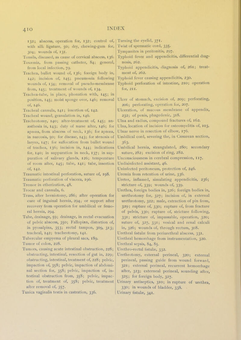 132; abscess, operation for, 132; control of, with silk ligature, 50; dry, chewing-gum for, 304; wounds of, 131. Tonsils, diseased, as cause of cervical abscess, 136. Toxaemia, from passing catheter, 84; general, from local infection, 79. Trachea, bullet wound of, 136; foreign body in, 142; incision of, 145; pneumonia following wounds of, 134; removal of pseudo-membrane from, 145; treatment of wounds of, 134. Trachea-tube, in place, phonation with, 145; in position, 145; moist sponge over, 146; removal of, 146. Tracheal cannula, 141; insertion of, 142. Tracheal wound, granulation in, 146. Tracheotomy, 140; after-treatment of, 145; an- aesthesia in, 143; duty of nurse after, 146; for apncea, from abscess of neck, 136; for apncea, in narcosis, 50; for disease, 143; for stenosis of larynx, 147; lor suffocation from bullet wound of trachea, 136; incision in, 144; indications for, 140; in suppuration in neck, 137; in sup- puration of salivary glands, 126; temperature of room after, 145; tube, 141; tube, insertion of, 142. Traumatic intestinal perforation, suture of, 198. Traumatic perforation of viscera, 196. Tremor in etherization, 48. Trocar and cannula, 6. Truss, after herniotomy, 286; after operation for cure of inguinal hernia, 294; or support after recovery from operation for umbilical or femo- ral hernia, 294. Tube, drainage, 59; drainage, in rectal evacuation of pelvic abscess, 350; Fallopian, distortion of, in pyosalpinx, 353; rectal tampon, 309, 313; tracheal, 142; tracheotomy, 141. Tubercular empyema of pleural sacs, 189. Tumor of colon, 228. Tumors, causing acute intestinal obstruction, 228; obstructing, intestinal, resection of gut in, 229; obstructing, intestinal, treatment of, 228; pelvic, impaction of, 358; pelvic, impaction of abdomi- nal section for, 358; pelvic, impaction of, in- testinal obstruction from, 358; pelvic, impac- tion of, treatment of, 358; pelvic, treatment after removal of, 357. Tunica vaginalis testis in castration, 336. Turning the eyelid, 371. Tw ist of spermatic cord, 335. Tympanites in peritonitis, 297. Typhoid fever and appendicitis, differential diag- nosis, 262. Typhoid appendicitis, diagnosis of, 261; treat- ment of, 262. Typhoid fever causing appendicitis, 230. Typhoid perforation of intestine, 210; operation for, 211. Ulcer of stomacb, excision of, 209; perforating, 206; perforating, operation for, 207. Ulceration, of mucous membrane of appendix, 232; of penis, phagedenic, 318. Ulna and radius, compound fractures of, 162. Ulna, location of incision for osteomyelitis of, 103. Ulnar nerve in resection of elbow, 176. Umbilical cord, severing the, in Cesarean section, ■26? Umbilical hernia, strangulated, 280; secondary suture, 282; excision of ring, 282. Unconsciousness in cerebral compression, 117. Undisinfected assistant, 46. Uninfected peritoneum, protection of, 246. Uremia from retention of urine, 336. Ureter, inflamed, simulating appendicitis, 236; stricture of, 339; wounds of, 339. Urethra, foreign bodies in, 326; foreign bodies in, urethrotomy for, 327; incision of, in external urethrotomy, 322; male, extraction of pin from, 329; rupture of, 330; rupture of, from fracture of pelvis, 330; rupture of, stricture following, 331; stricture of, impassable, operation, 320; suture of, 327, 331; vesical and renal calculi in, 326; wounds of, through rectum, 308. Urethral fistula; from periurethral abscess, 331. Urethral hemorrhage from instrumentation, 320. Urethral sepsis, 84, 85. Urethro-rectal fistulas, 332. Urethrotomy, external perineal, 320; external perineal, passing guide from wound forward, 321; external perineal, recurrent hemorrhage after, 323; extemeal perineal, sounding after, 325; for foreign body, 327. Urinary antiseptics, 310; in rupture of urethra, 330; in wounds of bladder, 338. Urinary fistuke, 341.
