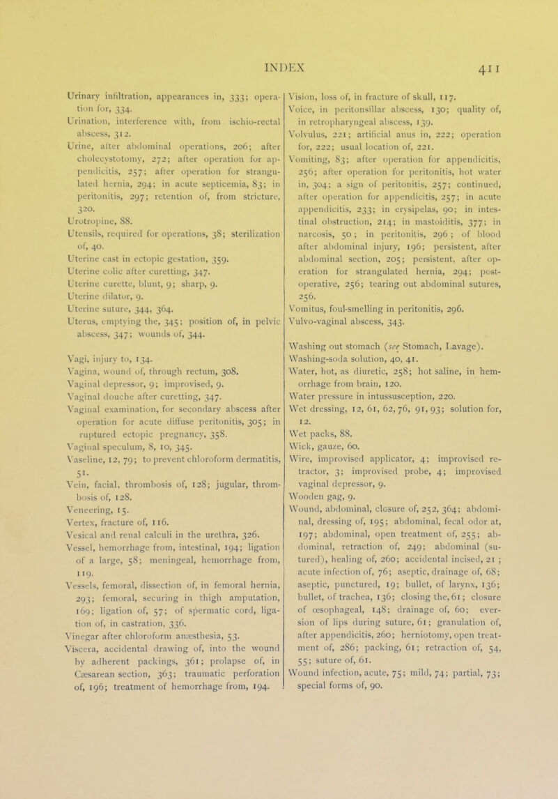 Urinary infiltration, appearances in, 333; opera- tion for, 334. Urination, interference with, from ischio-rectal abscess, 312. Urine, alter abdominal operations, 206; after cholecystotomy, 272; after operation for ap- pendicitis, 257; after operation for strangu- lated hernia, 294; in acute septicemia, 83; in peritonitis, 297; retention of, from stricture, 320. Urotropine, 88. Utensils, required for operations, 38; sterilization of, 40. Uterine cast in ectopic gestation, 359. Uterine colic after curetting, 347. Uterine curette, blunt, 9; sharp, 9. Uterine dilator, 9. Uterine suture, 344, 364. Uterus, emptying the, 345; position of, in pelvic- abscess, 347; wounds of, 344. Vagi, injury to, 134. Vagina, wound of, through rectum, 308. Vaginal depressor, 9; improvised, 9. Vaginal douche after cure tting, 347. Vaginal examination, for secondary abscess after operation for acute diffuse peritonitis, 305; in ruptured ectopic pregnancy, 358. Vaginal speculum, 8, IO, 345. Vaseline, 12, 79; to prevent chloroform dermatitis, 51- Vein, facial, thrombosis of, 128; jugular, throm- bosis of, 128. Veneering, 15. Vertex, fracture of, 116. Vesical and renal calculi in the urethra, 326. Vessel, hemorrhage from, intestinal, 194; ligation of a large, 58; meningeal, hemorrhage from, 119. Vessels, femoral, dissection of, in femoral hernia, 293; femoral, securing in thigh amputation, 169; ligation of, 57; of spermatic cord, liga- tion of, in castration, 336. Vinegar after chloroform anesthesia, 53. Viscera, accidental drawing of, into the wound by adherent packings, 361; prolapse of, in Cesarean section, 363; traumatic perforation of, 196; treatment of hemorrhage from, 194. Vision, loss of, in fracture of skull, 117. Voice, in peritonsillar abscess, 130; quality of, in retropharyngeal abscess, 139. Volvulus, 221; artificial anus in, 222; operation for, 222; usual location of, 221. Vomiting, 83; after operation for appendicitis, 256; after operation for peritonitis, hot water in, 304; a sign of peritonitis, 257; continued, alter operation for appendicitis, 257; in acute appendicitis, 233; in erysipelas, 90; in intes- tinal obstruction, 214; in mastoiditis, 377; in narcosis, 50; in peritonitis, 296 ; of blood after abdominal injury, 196; persistent, after abdominal section, 205; persistent, after op- eration for strangulated hernia, 294; post- operative, 256; tearing out abdominal sutures, 256. Vomitus, foul-smelling in peritonitis, 296. Vulvo-vaginal abscess, 343. Washing out stomach (see Stomach, Lavage). Washing-soda solution, 40, 41. Water, hot, as diuretic, 258; hot saline, in hem- orrhage from brain, 120. Water pressure in intussusception, 220. Wet dressing, 12, 61, 62,76, 91,93; solution for, 12. Wet packs, 88. Wick, gauze, 60. Wire, improvised applicator, 4; improvised re- tractor, 3; improvised probe, 4; improvised vaginal depressor, 9. Wooden gag, 9. Wound, abdominal, closure of, 252, 364; abdomi- nal, dressing of, 195; abdominal, fecal odor at, 197; abdominal, open treatment of, 255; ab- dominal, retraction of, 249; abdominal (su- tured), healing of, 260; accidental incised, 21 ; acute infection of, 76; aseptic, drainage of, 68; aseptic, punctured, 19; bullet, of larynx, 136; bullet, of trachea, 136; closing the, 61; closure of (esophageal, 148; drainage of, 60; ever- sion of lips during suture, 61; granulation of, after appendicitis, 260; herniotomy, open treat- ment of, 286; packing, 61; retraction of, 54, 55; suture of, 61. Wound infection, acute. 75; mild, 74; partial, 73; special forms of, 90.