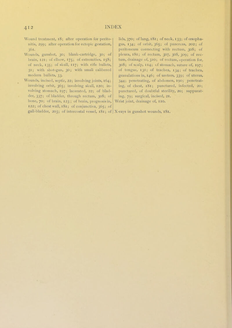iNi)i:.\ Wound treatment, 18; after operation for perito- nitis, 299; after operation for ectopic gestation, 361. Wounds, gunshot, 30; blank-cartridge, 30; of brain, 121; of elbow, 175; of extremities, 158; of neck, 135; of skull, 117; with rifle bullets, 31; with shot-gun, 30; with small calibered modem bullets, 33. Wounds, incised, septic, 22; involving joints, 164; involving orbit, 365; involving skull, 120; in- volving stomach, 197; lacerated, 22; of blad- der, 337; of bladder, through rectum, 308; of bone, 70; of brain, 123; of brain, prognosis in, 122; of chest wall, 181; of conjunctiva, 365; of gall-bladder, 203; of intercostal vessel, 181; of lids, 370; of lung, 181; of neck, 133; of oesopha- gus, 134; of orbit, 365; of pancreas, 202; of peritoneum connecting with rectum, 308; of pleura, 181; of rectum, 307, 308, 309; of rec- tum, drainage of, 310; of rectum, operation for, 308; of scalp, 114; of stomach, suture of, 197; of tongue, 131; of trachea, 134; of trachea, granulations in, 146; of ureters, 339; of uterus, 344; penetrating, of abdomen, 190; penetrat- ing, of chest, 181; punctured, infected, 20; punctured, of doubtful sterility, 20; suppurat- ing. 79; surgical, incised, 21. Wrist joint, drainage of, no. X-rays in gunshot wounds, 181.