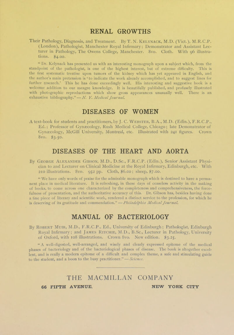RENAL GROWTHS Their Pathology, Diagnosis, and Treatment. ByT. N. KelynACK, M.D. (Vict.), M.R.C.P. (London), Pathologist, Manchester Royal Infirmary; Demonstrator and Assistant Lec- turer in Pathology, The Owens College, Manchester. 8vo. Cloth. With 96 illustra- tions. $4.00.  1 >r. Kelynack has presented us with an interesting monograph upon a subject which, from the Standpoint of the pathologist, is one of the highest interest, but of extreme difficulty. This is the first systematic treatise upon tumors of the kidney which has yet appeared in English, and the author's main pretension is 'to indicate the work already accomplished, and to suggest lines for further research.' This he has done exceedingly well. His interesting and suggestive book is a welcome addition to our meagre knowledge. It is beautifully published, and profusely illustrated with photographic reproductions which show gross appearances unusually well. There is an exhaustive bibliography. — N. Y. Medical Journal. DISEASES OF WOMEN A text-book for students and practitioners, by J. C. Webster, B.A., M.D. (Edin.), F.R.C.P., Ed.; Professor of Gynaecology, Rush Medical College, Chicago; late Demonstrator of Gynaecology, McGill University, Montreal, etc. Illustrated with 241 figures. Crown 8vo. £3.50. DISEASES OF THE HEART AND AORTA By George Alexander Gibson. M.D., D.Sc. F.R.C.P. (Edin.), Senior1 Assistant Physi- cian to and Lecturer on Clinical Medicine at the Royal Infirmary, Edinburgh, etc. With 210 illustrations. 8vo. 952 pp. Cloth, $6.00 ; sheep, $7.00. •• We have only words of praise for the admirable monograph which is destined to have a perma- nent place in medical literature. It is refreshing, in these days of ceaseless activity in the making of books, to come across one characterized by the completeness and comprehensiveness, the force- fulness of presentation, and the authoritative accuracy of this. Dr. Gibson has, besides having done a line piece of literary and scientific work, rendered a distinct service to the profession, for which he is deserving of its gratitude and commendation. —Philadelphia Medical Journal. MANUAL OF BACTERIOLOGY Bv Robert Muir, M.D., F.R.C.P., Ed., University of Edinburgh; Pathologist, Edinburgh Royal Infirmary; and James Ritchie, M.D., B.Sc, Lecturer in Pathology, University of Oxford, with 108 illustrations. Crown 8vo. New edition. $3.25. A well-digested, well-arranged, and wisely and clearly expressed epitome of the medical phases of bacteriology and of the bacteriological phases of disease. The book is altogether excel- lent, and is really a modern epitome of a difficult and complex theme, a safe and stimulating guide to the student, and a boon to the busy practitioner. — Science. THE MACMILLAN COMPANY