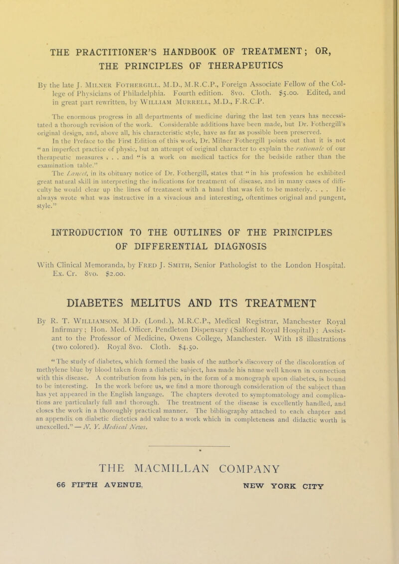 THE PRACTITIONER'S HANDBOOK OF TREATMENT; OR, THE PRINCIPLES OF THERAPEUTICS Bv the late J. Mii.nkk FOTHERGIIX, M.D.. M.R.C.P., Foreign Associate Fellow of the Col- lege of Physicians of Philadelphia. Fourth edition. Svo. Cloth. $5.00. Edited, and in great part rewritten, by William Mukkell, M.D., F.R.CP. The enormous progress in all departments of medicine during the last ten years has necessi- tated a thorough revision of the work. Considerable additions have been made, but Dr. Pothergill's original design, and, above all, his characteristic style, have as far as possible been preserved. In the Preface to the First Edition of this work. Dr. Milner Fothergil) points out that it is not an imperfect practice of physic, but an attempt of original character to explain the rationale of our therapeutic measures . . . anil f is a work on medical tactics for the bedside rather than the examination table. The Lancet, in its obituary notice of Dr. Fothergill, states that in his profession he exhibited great natural skill in interpreting the indications for treatment of disease, and in many cases of dilfi- culty he would clear up the lines of treatment with a hand that was felt to be masterly. ... lie always wrote what was instructive in a vivacious and interesting, oftentimes original and pungent, style. INTRODUCTION TO THE OUTLINES OF THE PRINCIPLES OF DIFFERENTIAL DIAGNOSIS With Clinical Memoranda, by Fred J. Smith, Senior Pathologist to the London Hospital. Ex. Cr. 8vo. $2.00. DIABETES MELITUS AND ITS TREATMENT By R. T. Williamson, M.D. (Lond.), M.R.C.P., Medical Registrar. Manchester Royal Infirmary; Hon. Med. Officer, Pendleton Dispensary (Salford Royal Hospital) : Assist- ant to the Professor of Medicine. Owens College, Manchester. With 18 illustrations (two colored). Royal Svo. Cloth. $4.50. The study of diabetes, which formed the basis of the author's discovery of the discoloration of methylene blue by blood taken from a diahetic subject, has made his name well known in connection w ith this disease. A contribution from his pen, in the form of a monograph upon diabetes, is bound to he interesting, in the work before us, we find a more thorough consideration of the subjed than has yet appeared in the English language. The chapters devoted to symptomatology and complica- tions are particularly full and thorough. The treatment of the disease is excellently handled, and closes the work in a thoroughly practical manner. The bibliography attached to each chapter and an appendix on diahetic dietetics add value to a work which in completeness and didactic worth is unexcelled. — N. Y. Medical News. THE MACMILLAN COMPANY