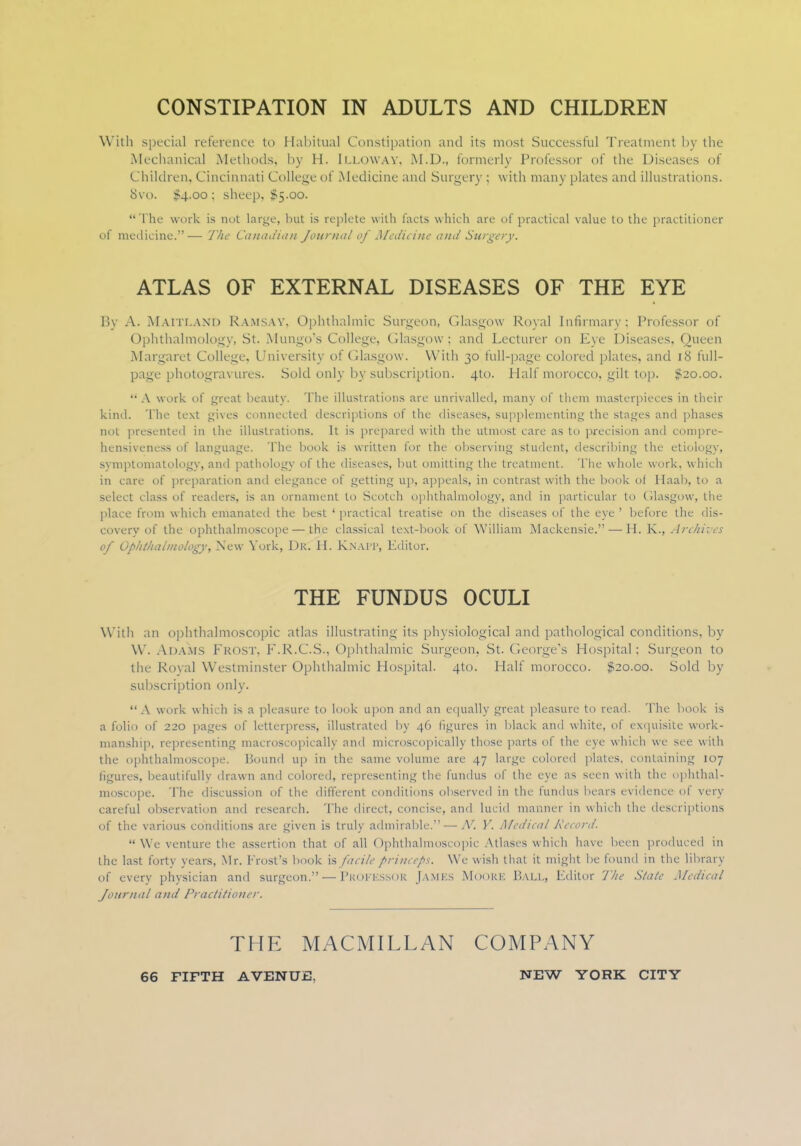 CONSTIPATION IN ADULTS AND CHILDREN With special reference to Habitual Constipation and its most Successful Treatment by the Mechanical Methods, by H. Illoway, M.D., formerly Professor of the Diseases of Children, Cincinnati College of .Medicine and Surgery ; with many plates and illustrations. 8vo. $4.00; sheep, $5.00. The work is not large, but is replete with facts which are of practical value to the practitioner of medicine.— The Canadian Journal of Medicine and Surgery. ATLAS OF EXTERNAL DISEASES OF THE EYE By A. Maitland RAMSAY, Ophthalmic Surgeon, Glasgow Royal Infirmary; Professor of Ophthalmology, St. Mungo's College, Glasgow; and Lecturer on Eye Diseases, Queen Margaret College, University of Glasgow. With 30 full-page colored plates, and 18 full- page photogravures. Sold only by subscription. 4to. Half morocco, gilt top. $20.00.  A work of great beauty. The illustrations arc unrivalled, many of them masterpieces in their kind. The text gives connected descriptions of the diseases, supplementing the stages and phases not presented in the illustrations. It is prepared with the utmost care as to precision and compre- hensiveness of language. The book is written for the observing student, describing the etiology, symptomatology, and pathology of the diseases, but omitting the treatment. The whole work, which in care of preparation and elegance of getting up, appeals, in contrast with the book of Haab, to a select class of readers, is an ornament to Scotch ophthalmology, and in particular to Glasgow, the place from which emanated the best ' practical treatise on the diseases of the eye ' before the dis- covery of the ophthalmoscope — the classical text-book of William Mackensie. — H. K., Archives of Ophthalmology, New York, Dk. H. KNAPP, Editor. THE FUNDUS OCULI With an ophthalmoscopic atlas illustrating its physiological and pathological conditions, by W. ADAMS FROST, F.R.C.S., Ophthalmic Surgeon, St. George's Hospital; Surgeon to the Royal Westminster Ophthalmic Hospital. 4to. Half morocco. $20.00. Sold by subscription only. A work which is a pleasure to look upon and an equally great pleasure to read. The book is a folio of 220 pages of letterpress, illustrated by 46 figures in black and white, of exquisite work- manship, representing macroscopically and microscopically those parts of the eye which we see with the ophthalmoscope. Hound up in the same volume are 47 large colored plates, containing 107 figures, beautifully drawn and colored, representing the fundus of the eye as seen with the ophthal- moscope. The discussion of the different conditions observed in the fundus bears evidence of very careful observation and research. The direct, concise, and lucid maimer in which the descriptions of the various conditions are given is truly admirable.—/V. Y. Medical Record.  We venture the assertion thai of all Ophthalmoscopic Atlases which have been produced in the last forty years, Mr. Frost's book is facile princeps. We wish that it might be found in the library of every physician and surgeon. — Proi'KSsok James Moore Ball, Editor The State Medical Journal and Practitioner. THE MACMILLAN COMPANY 66 FIFTH AVENUE. NEW YORK CITY