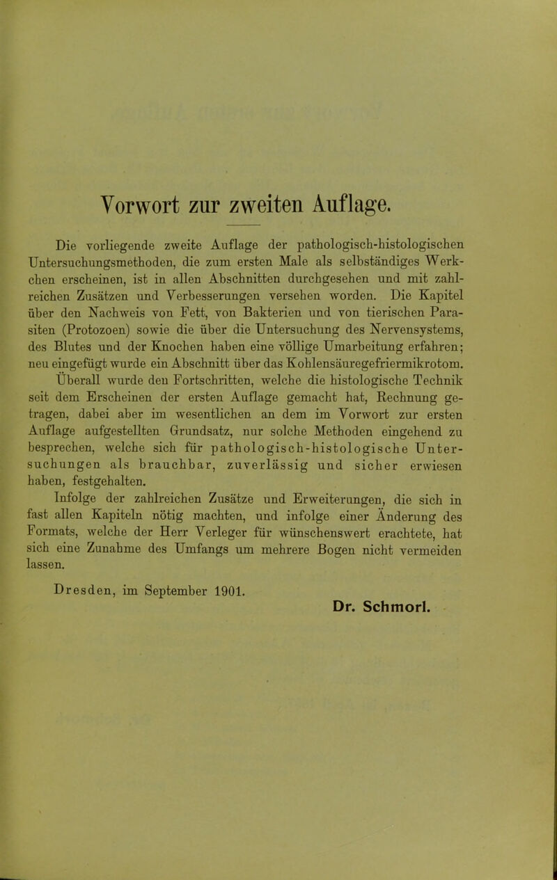 Die vorliegende zweite Auflage der pathologisch-histologischen Untersuchungsmethoden, die zum ersten Male als selbständiges Werk- chen erscheinen, ist in allen Abschnitten durchgesehen und mit zahl- reichen Zusätzen und Verbesserungen versehen worden. Die Kapitel über den Nachweis von Fett, von Bakterien und von tierischen Para- siten (Protozoen) sowie die über die Untersuchung des Nervensystems, des Blutes und der Knochen haben eine völlige Umarbeitung erfahren; neu eingefügt wurde ein Abschnitt über das Kohlensäuregefriermikrotom. Uberall wurde den Fortschritten, welche die histologische Technik seit dem Erscheinen der ersten Auflage gemacht hat, Rechnung ge- tragen, dabei aber im wesentlichen an dem im Vorwort zur ersten Auflage aufgestellten Grundsatz, nur solche Methoden eingehend zu besprechen, welche sich für pathologisch-histologische Unter- suchungen als brauchbar, zuverlässig und sicher erwiesen haben, festgehalten. Infolge der zahlreichen Zusätze und Erweiterungen, die sich in fast allen Kapiteln nötig machten, und infolge einer Änderung des Formats, welche der Herr Verleger für wünschenswert erachtete, hat sich eine Zunahme des Umfangs um mehrere Bogen nicht vermeiden lassen. Dresden, im September 1901.