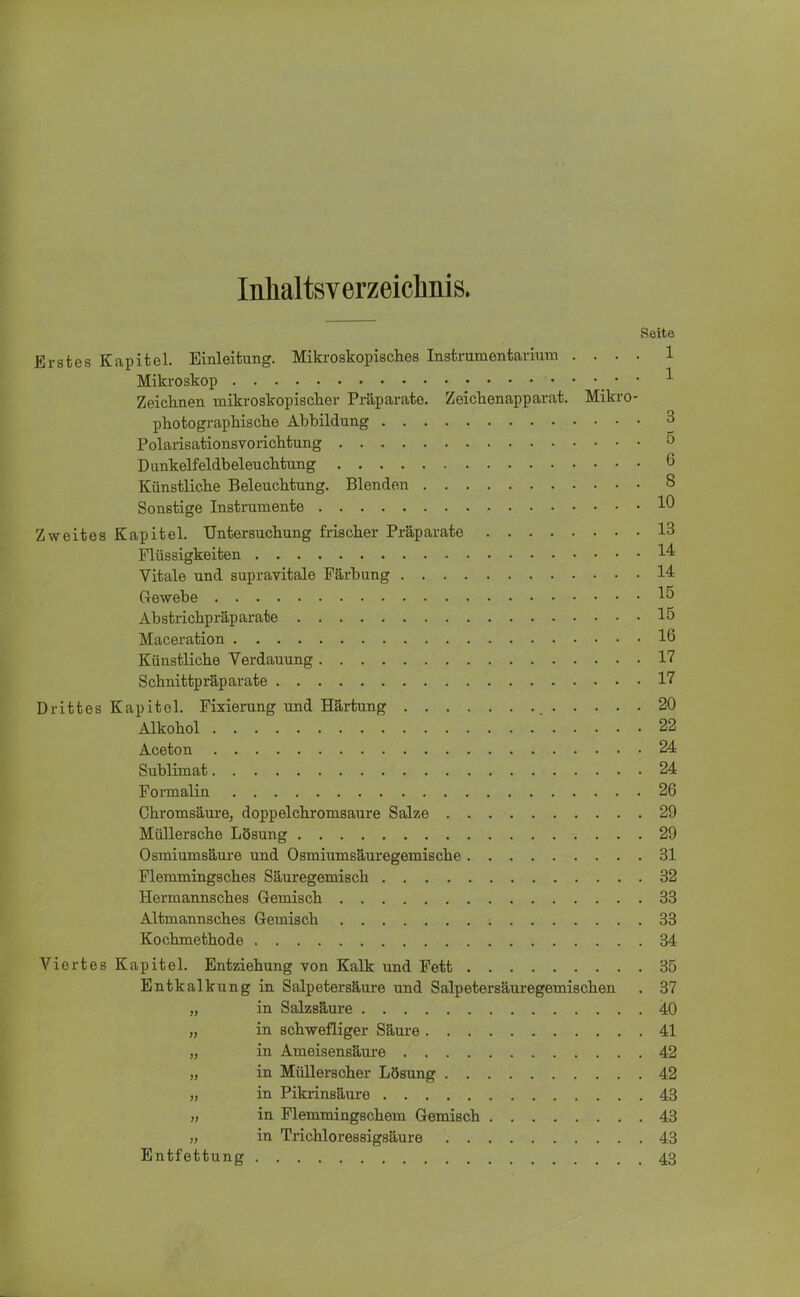 Inhaltsverzeichnis. Seite Erstes Kapitel. Einleitung. Mikroskopisches Instrumentarium .... 1 Mikroskop • : 1 Zeichnen mikroskopischer Präparate. Zeichenapparat. Mikro- photographische Ahhildung 3 Polarisationsvorichtung 5 Dunkelfeldbeleuchtung 6 Künstliche Beleuchtung. Blenden 8 Sonstige Instrumente 10 Zweites Kapitel. Untersuchung frischer Präparate 13 Flüssigkeiten 14 Vitale und supravitale Färbung 14 Gewebe 15 Abstrichpräparate 15 Maceration 16 Künstliche Verdauung 17 Schnittpräparate 17 Drittes Kapitel. Fixierung und Härtung 20 Alkohol 22 Aceton 24 Sublimat 24 Formalin 26 Chromsäure, doppelchromsaure Salze 29 Müllersche Lösung 29 Osmiumsäure und Osmiumsäuregemische 31 Flemmingsches Säuregemisch 32 Hermannsches Gemisch 33 Altmannsches Gemisch 33 Kochmethode 34 Viertes Kapitel. Entziehung von Kalk und Fett 35 Entkalkung in Salpetersäure und Salpetersäuregemischen . 37 „ in Salzsäure 40 „ in schwefliger Säure 41 „ in Ameisensäure 42 „ in Müllerscher Lösung 42 „ in Pikrinsäure 43 „ in Flemmingschem Gemisch 43 „ in Trichloressigsäure 43 Entfettung 43