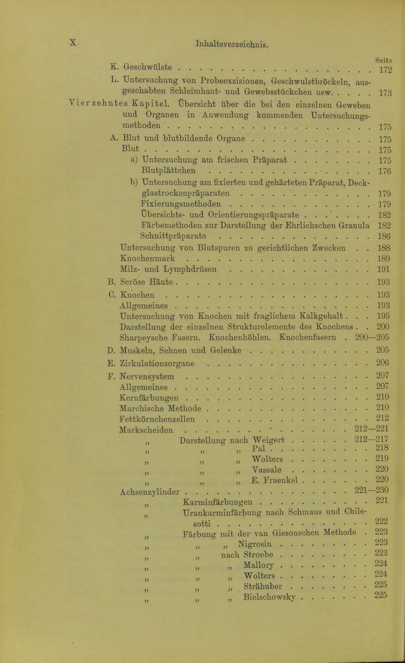 K. Geschwülste 172 L. Untersuchung von Probeexzisionen, Geschwulstbröckeln, aus- geschabten Schleimhaut- und Gewebsstückchen usw 173 Vierzehntes Kapitel. Übersicht über die bei den einzelnen Geweben und Organen in Anwendung kommenden Untersuchungs- methoden 175 A. Blut und blutbildende Organe 175 Blut 175 a) Untersuchung am frischen Präparat 175 Blutplättchen 176 b) Untersuchung am fixierten und gehärteten Präparat, Deck- glastrockenpräparaten 179 Fixierungsmethoden 179 Übersichts- und Orientierungspräparate 182 Färbemethoden zur Darstellung der Ehrlichschen Granula 182 Schnittpräparate 186 Untersuchung von Blutspuren zu gerichtlichen Zwecken . . 188 Knochenmark 189 Milz- und Lymphdrüsen 191 B. Seröse Häute 193 C. Knochen 193 Allgemeines 193 Untersuchung von Knochen mit fraglichem Kalkgehalt. . . 195 Darstellung der einzelnen Strukturelemente des Knochens . . 200 Sharpeysche Fasern. Knochenhöhlen. Knochenfasern . 200—205 D. Muskeln, Sehnen und Gelenke 205 E. Zirkulationsorgane 206 F. Nervensystem 207 Allgemeines 207 Kernfärbungen 210 Marchische Methode 210 Fettkörnchenzellen 212 Markscheiden ' 212—221 „ Darstellung nach Weigert 212—217 »Pal 218 » Wolters 219 „ Vassale 220 „ E. Fraenkel 220 Achsenzylinder 221—230 „ Karrninfärbungen 221 „ Urankarminfärbung nach Schmaus und Chile- sotti 222 Färbung mit der van Giesonschen Methode . 223 „ Nigrosin 223 , „ nach Stroebe 223 „ Mallory 224 „ Wolters 224 „ „ Strähuber 225 )} „ „ Bielschowsky 225