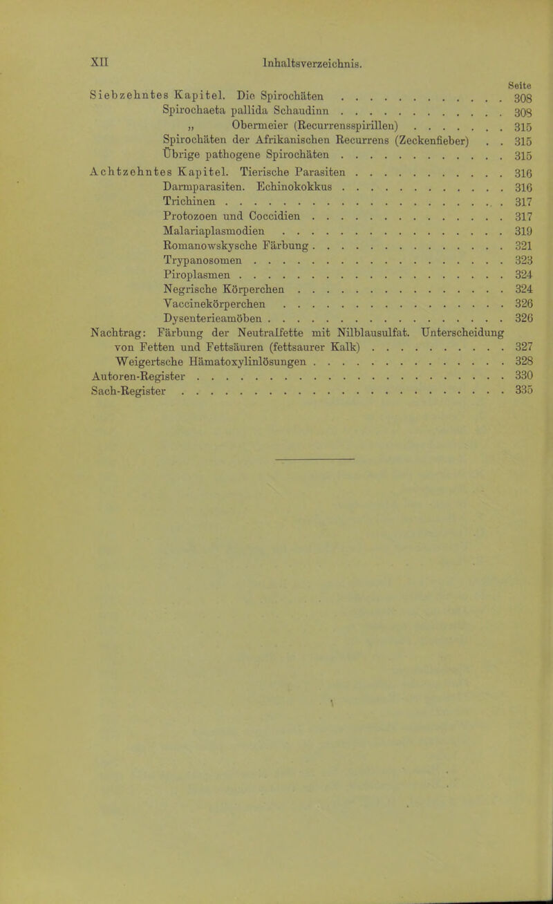 Seite Siebzehntes Kapitel. Die. Spirochäten 308 Spirochaeta pallida Schaudinn 303 „ Obe.rmeier (Recurrensspirillen) 315 Spirochäten der Afrikanischen Recurrens (Zeckenfieber) . . 315 Übrige pathogene Spirochäten 315 Achtzehntes Kapitel. Tierische Parasiten 316 Dannparasiten. Echinokokkus 316 Trichinen .317 Protozoen und Coccidien 317 Malariaplasniodien 319 Romanowskysche Färbung 321 Trypanosomen 323 Piroplasmen 324 Negrische Körperchen 324 Vaccinekörperchen 326 Dysenterieamöben 326 Nachtrag: Färbung der Neutralfette mit Nilblausulfat. Unterscheidung von Fetten und Fettsäuren (fettsaurer Kalk) 327 Weigertsche Hämatoxylinlösungen 328 Autoren-Register 330 Sach-Register 335