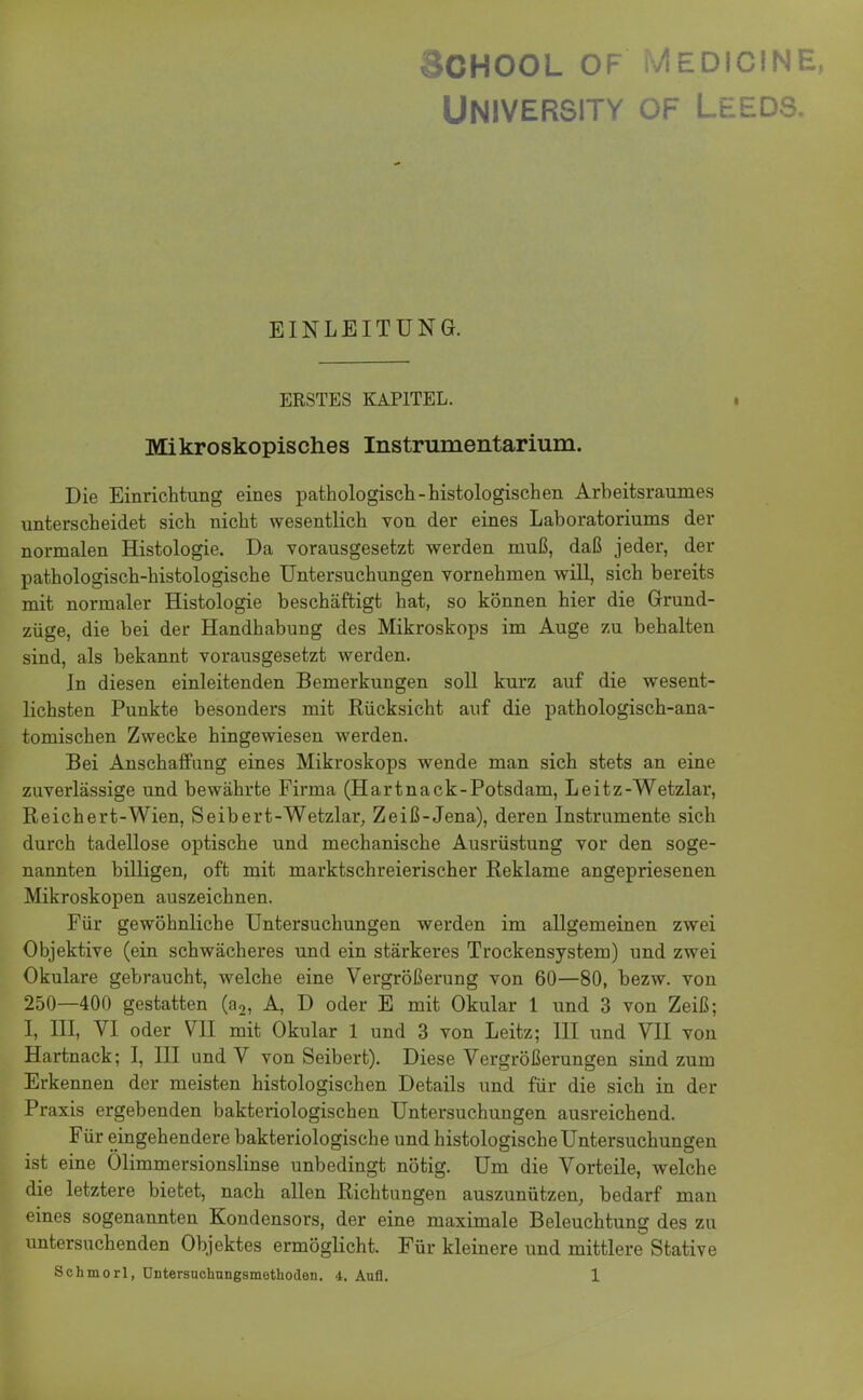 SCHOOL OF MEDICINE, UNIVERSITY OF LEi EDS. EINLEITUNG. ERSTES KAPITEL. Mikroskopisches Instrumentarium. Die Einrichtung eines pathologisch-histologischen Arbeitsraumes unterscheidet sich nicht wesentlich von der eines Laboratoriums der normalen Histologie. Da vorausgesetzt werden muß, daß jeder, der pathologisch-histologische Untersuchungen vornehmen will, sich bereits mit normaler Histologie beschäftigt hat, so können hier die Grund- züge, die bei der Handhabung des Mikroskops im Auge zu behalten sind, als bekannt vorausgesetzt werden. In diesen einleitenden Bemerkungen soll kurz auf die wesent- lichsten Punkte besonders mit Rücksicht auf die pathologisch-ana- tomischen Zwecke hingewiesen werden. Bei Anschaffung eines Mikroskops wende man sich stets an eine zuverlässige und bewährte Firma (Hartnack-Potsdam, Leitz-Wetzlar, Reichert-Wien, Seibert-Wetzlar, Zeiß-Jena), deren Instrumente sich durch tadellose optische und mechanische Ausrüstung vor den soge- nannten billigen, oft mit marktschreierischer Reklame angepriesenen Mikroskopen auszeichnen. Für gewöhnliche Untersuchungen werden im allgemeinen zwei Objektive (ein schwächeres und ein stärkeres Trockensystem) und zwei Okulare gebraucht, welche eine Vergrößerung von 60—80, bezw. von 250—400 gestatten (a2, A, D oder E mit Okular 1 und 3 von Zeiß; I, III, VI oder VII mit Okular 1 und 3 von Leitz; III und VII von Hartnack; I, III und V von Seibert). Diese Vergrößerungen sind zum Erkennen der meisten histologischen Details und für die sich in der Praxis ergebenden bakteriologischen Untersuchungen ausreichend. Für eingehendere bakteriologische und histologische Untersuchungen ist eine Ölimmersionslinse unbedingt nötig. Um die Vorteile, welche die letztere bietet, nach allen Richtungen auszunützen, bedarf man eines sogenannten Kondensors, der eine maximale Beleuchtung des zu untersuchenden Objektes ermöglicht. Für kleinere und mittlere Stative