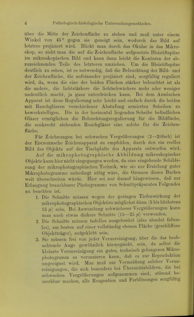über die Mitte der Zeichenfläche zu stehen und muß unter einem Winkel von 45° gegen sie geneigt sein, wodurch das Bild auf letztere projiziert wird. Blickt man durch das Okular in das Mikro- skop, so sieht man die auf die Zeichenfläche aufgesetzte Bleistiftspitze im mikroskopischen Bild und kann dann leicht die Konturen der ab- zuzeichnenden Teile des letzteren umziehen. Um die Bleistiftspitze deutlich zu sehen, ist es notwendig, daß die Beleuchtung der Bild- und der Zeichenfläche, die aufeinander projiziert sind, sorgfältig reguliert wird, da, wenn die eine der beiden Flächen stärker beleuchtet ist als die andere, die lichtstärkere die lichtschwächere mehr oder weniger undeutlich macht, ja ganz unterdrücken kann. Bei dem AßBEschen Apparat ist diese Regulierung sehr leicht und einfach durch die beiden mit Rauchgläsern verschiedener Abstufung armierten Scheiben zu bewerkstelligen. Die in der horizontal liegenden Scheibe befindlichen Gläser ermöglichen die Beleuchtungsregulierung für die Bildfläche, die senkrecht stehenden Rauchgläser eine solche für die Zeichen- fläche. Für Zeichnungen bei schwachen Vergrößerungen (2—20fach) ist der EDiNGERsche Zeichenapparat zu empfehlen, durch den ein reelles Bild des Objekts auf der Tischplatte des Apparats entworfen wird. Auf die mikrophotographische Abbildung mikroskopischer Objekte kann hier nicht eingegangen werden, da eine eingehende Schilde- rung der mikrophotographischen Technik, wie sie zur Erzielung guter Mikrophotogramme unbedingt nötig wäre, die Grenzen dieses Buches weit überschreiten würde. Hier sei nur darauf hingewiesen, daß zur Erlangung brauchbarer Photogramme von Schnittpräparaten Folgendes zu beachten ist. t Die Schnitte müssen wegen der geringen Tiefenwirkung der mikrophotographischen Objektive möglichst dünn (5 bis höchstens 15 ft) sein. Bei Anwendung schwächerer Vergrößerungen kann man auch etwas dickere Schnitte (15—25 p) verwenden. 2. Die Schnitte müssen tadellos ausgebreitet (also absolut falten- los), am besten auf einer vollständig ebenen Fläche (geschliffene Objektträger), aufgeklebt sein. 3. Sie müssen frei von jeder Verunreinigung, über die das beob- achtende Auge gewöhnlich hinwegsieht, sein, da selbst die kleinste Verunreinigung ein gutes, technisch gelungenes Mikro- photogramm so verunzieren kann, daß es zur Reproduktion ungeeignet wird. Man muß zur Vermeidung solcher Verun- reinigungen, die sich besonders bei Übersichtsbildern, die bei schwachen Vergrößerungen aufgenommen sind, störend be- merkbar machen, alle Reagentien und Farblösungen sorgfältig