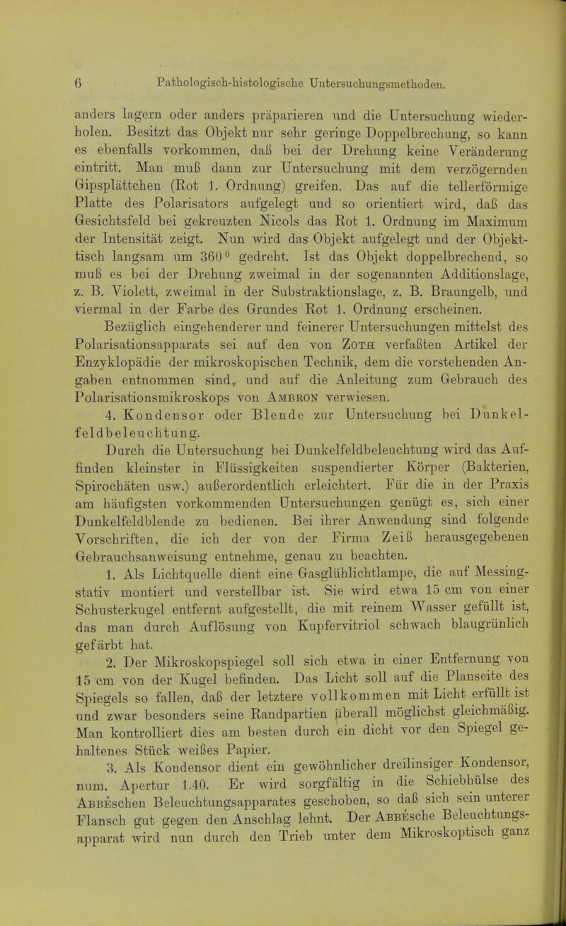 anders lagern oder anders präparieren und die Untersuchung wieder- holen. Besitzt das Objekt nur sehr geringe Doppelbrechung, so kann es ebenfalls vorkommen, daß bei der Drehung keine Veränderung eintritt. Man muß dann zur Untersuchung mit dem verzögernden Gipsplättchen (Rot 1. Ordnung) greifen. Das auf die tellerförmige Platte des Polarisators aufgelegt und so orientiert wird, daß das Gesichtsfeld bei gekreuzten Nicols das Rot 1. Ordnung im Maximum der Intensität zeigt. Nun wird das Objekt aufgelegt und der Objekt- tisch langsam um 360° gedreht. Ist das Objekt doppelbrechend, so muß es bei der Drehung zweimal in der sogenannten Additionslage, z. B. Violett, zweimal in der Substraktionslage, z. B. Braungelb, und viermal in der Farbe des Grundes Rot 1. Ordnung erscheinen. Bezüglich eingehenderer und feinerer Untersuchungen mittelst des Polarisationsapparats sei auf den von Zoth verfaßten Artikel der Enzyklopädie der mikroskopischen Technik, dem die vorstehenden An- gaben entnommen sind,, und auf die Anleitung zum Gebrauch des Polarisationsmikroskops von Ambron verwiesen. 4. Kondensor oder Blende zur Untersuchung bei Dunkel- feldbeleuchtung. Durch die Untersuchung bei Dunkelfeldbeleuchtung wird das Auf- finden kleinster in Flüssigkeiten suspendierter Körper (Bakterien. Spirochäten usw.) außerordentlich erleichtert. Für die in der Praxis am häufigsten vorkommenden Untersuchungen genügt es, sich einer Dunkelfeldblende zu bedienen. Bei ihrer Anwendung sind folgende Vorschriften, die ich der von der Firma Zeiß herausgegebenen Gebrauchsanweisung entnehme, genau zu beachten. 1. Als Lichtquelle dient eine Gasglühlichtlampe, die auf Messing- stativ montiert und verstellbar ist. Sie wird etwa 15 cm von einer Schusterkugel entfernt aufgestellt, die mit reinem Wasser gefüllt ist, das man durch Auflösung von Kupfervitriol schwach blaugrünlich gefärbt hat. 2. Der Mikroskopspiegel soll sich etwa in einer Entfernung von 15 cm von der Kugel befinden. Das Licht soll auf die Planseite des Spiegels so fallen, daß der letztere vollkommen mit Licht erfüllt ist und zwar besonders seine Randpartien überall möglichst gleichmäßig. Man kontrolliert dies am besten durch ein dicht vor den Spiegel ge- haltenes Stück weißes Papier. 3. Als Kondensor dient ein gewöhnlicher dreilinsiger Kondensor, num. Apertur 1.40. Er wird sorgfältig in die Schiebhülse des ABBEscheu Beleuchtungsapparates geschoben, so daß sich sein unterer Flansch gut gegen den Anschlag lehnt. Der AßBEsche Beleuchtungs- apparat wird nun durch den Trieb unter dem Mikroskoptisch ganz