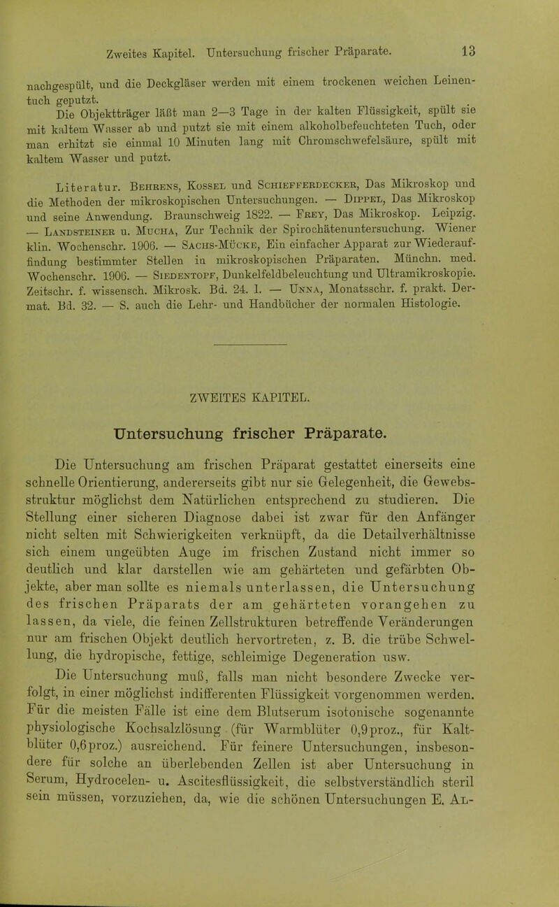 nachgespült, und die Deckgläser werden mit einem trockenen weichen Leinen- tuch geputzt. Die Objektträger läßt man 2—3 Tage in der kalten Flüssigkeit, spült sie mit kaltem Wasser ab und putzt sie mit einem alkoholbefeuchteten Tuch, oder man erhitzt sie einmal 10 Minuten lang mit Chromschwefelsäure, spült mit kaltem Wasser und putzt. Literatur. Behrens, Kossel und Schiefferdecker, Das Mikroskop und die Methoden der mikroskopischen Untersuchungen. — Dippel, Das Mikroskop und seine Anwendung. Braunschweig 1822. — Frey, Das Mikroskop. Leipzig. — Landsteiner u. Mucha, Zur Technik der Spirochätenuntersuchung. Wiener klin. Wochenschr. 1906. — Sachs-Mücke, Ein einfacher Apparat zur Wiederauf- findung bestimmter Stellen in mikroskopischen Präparaten. Münchn. med. Wochenschr. 1906. — Siedentopf, Dunkelfeldbeleuchtung und Ultramikroskopie. Zeitschr. f. wissensch. Mikrosk. Bd. 24. 1. — Unna, Monatsschr. f. prakt. Der- mat. Bd. 32. — S. auch die Lehr- und Handbücher der normalen Histologie. ZWEITES KAPITEL. Untersuchung frischer Präparate. Die Untersuchung am frischen Präparat gestattet einerseits eine schnelle Orientierung, andererseits gibt nur sie Gelegenheit, die Gewebs- struktur möglichst dem Natürlichen entsprechend zu studieren. Die Stellung einer sicheren Diagnose dabei ist zwar für den Anfänger nicht selten mit Schwierigkeiten verknüpft, da die Detailverhältnisse sich einem ungeübten Auge im frischen Zustand nicht immer so deutlich und klar darstellen wie am gehärteten und gefärbten Ob- jekte, aber man sollte es niemals unterlassen, die Untersuchung des frischen Präparats der am gehärteten vorangehen zu lassen, da viele, die feinen Zellstrukturen betreffende Veränderungen nur am frischen Objekt deutlich hervortreten, z. B. die trübe Schwel- lung, die hydropische, fettige, schleimige Degeneration usw. Die Untersuchung muß, falls man nicht besondere Zwecke ver- folgt, in einer möglichst indifferenten Flüssigkeit vorgenommen werden. Für die meisten Fälle ist eine dem Blutserum isotonische sogenannte physiologische Kochsalzlösung (für Warmblüter 0,9proz., für Kalt- blüter 0,6proz.) ausreichend. Für feinere Untersuchungen, insbeson- dere für solche an überlebenden Zellen ist aber Untersuchung in Serum, Hydrocelen- u. Ascitesfiüssigkeit, die selbstverständlich steril sein müssen, vorzuziehen, da, wie die schönen Untersuchungen E. Al-